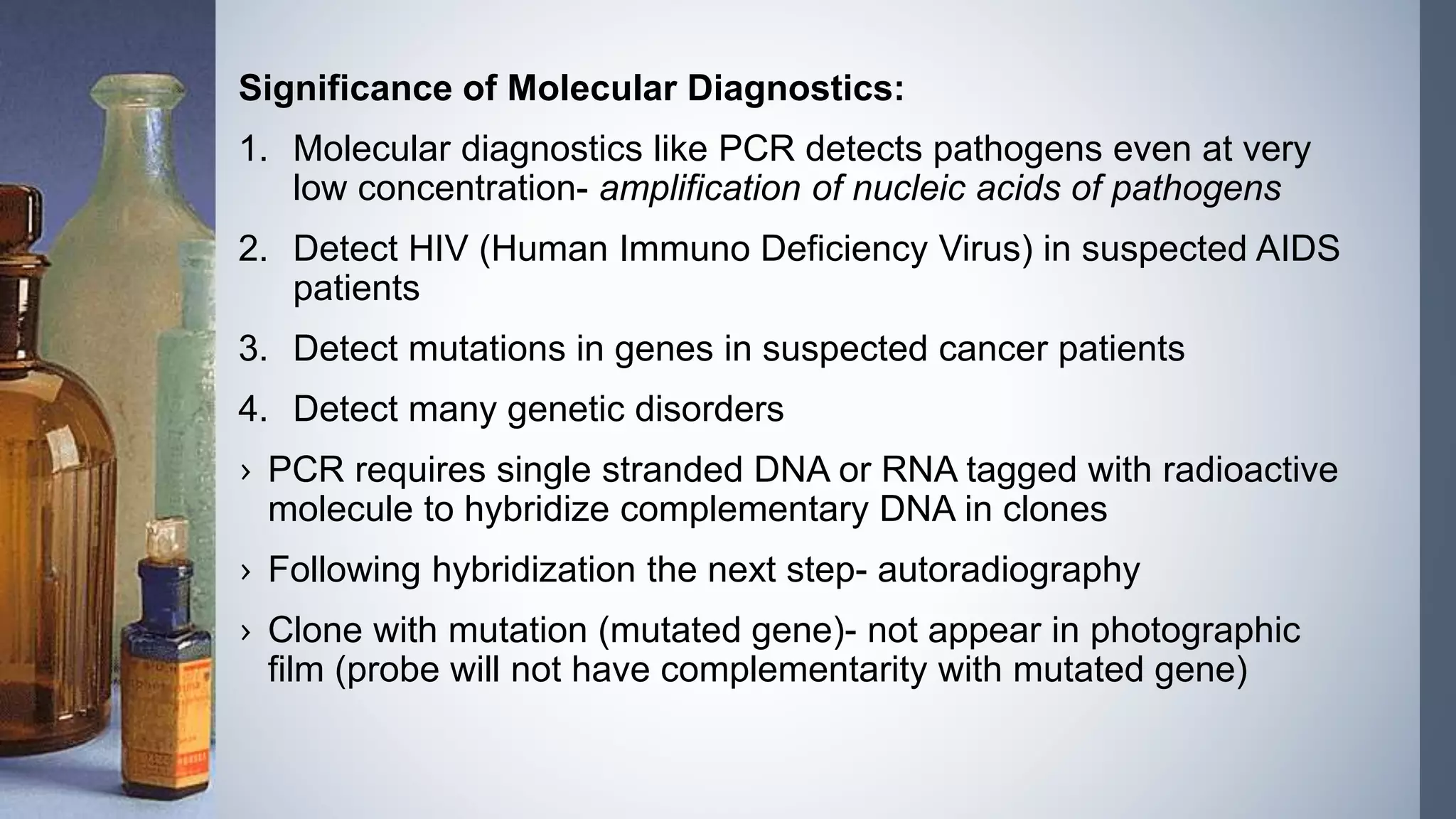 Significance of Molecular Diagnostics:
1. Molecular diagnostics like PCR detects pathogens even at very
low concentration- amplification of nucleic acids of pathogens
2. Detect HIV (Human Immuno Deficiency Virus) in suspected AIDS
patients
3. Detect mutations in genes in suspected cancer patients
4. Detect many genetic disorders
› PCR requires single stranded DNA or RNA tagged with radioactive
molecule to hybridize complementary DNA in clones
› Following hybridization the next step- autoradiography
› Clone with mutation (mutated gene)- not appear in photographic
film (probe will not have complementarity with mutated gene)
 