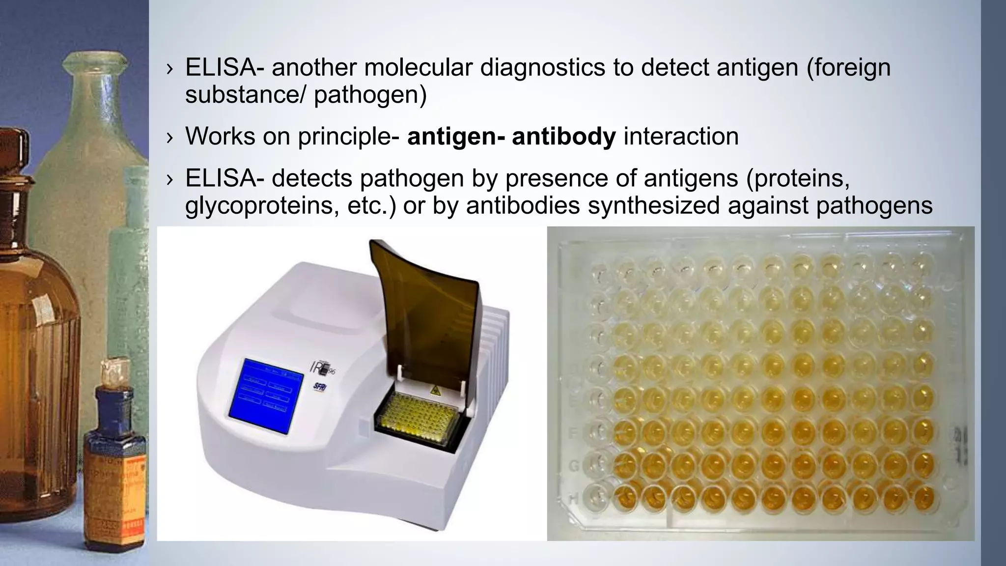 › ELISA- another molecular diagnostics to detect antigen (foreign
substance/ pathogen)
› Works on principle- antigen- antibody interaction
› ELISA- detects pathogen by presence of antigens (proteins,
glycoproteins, etc.) or by antibodies synthesized against pathogens
 