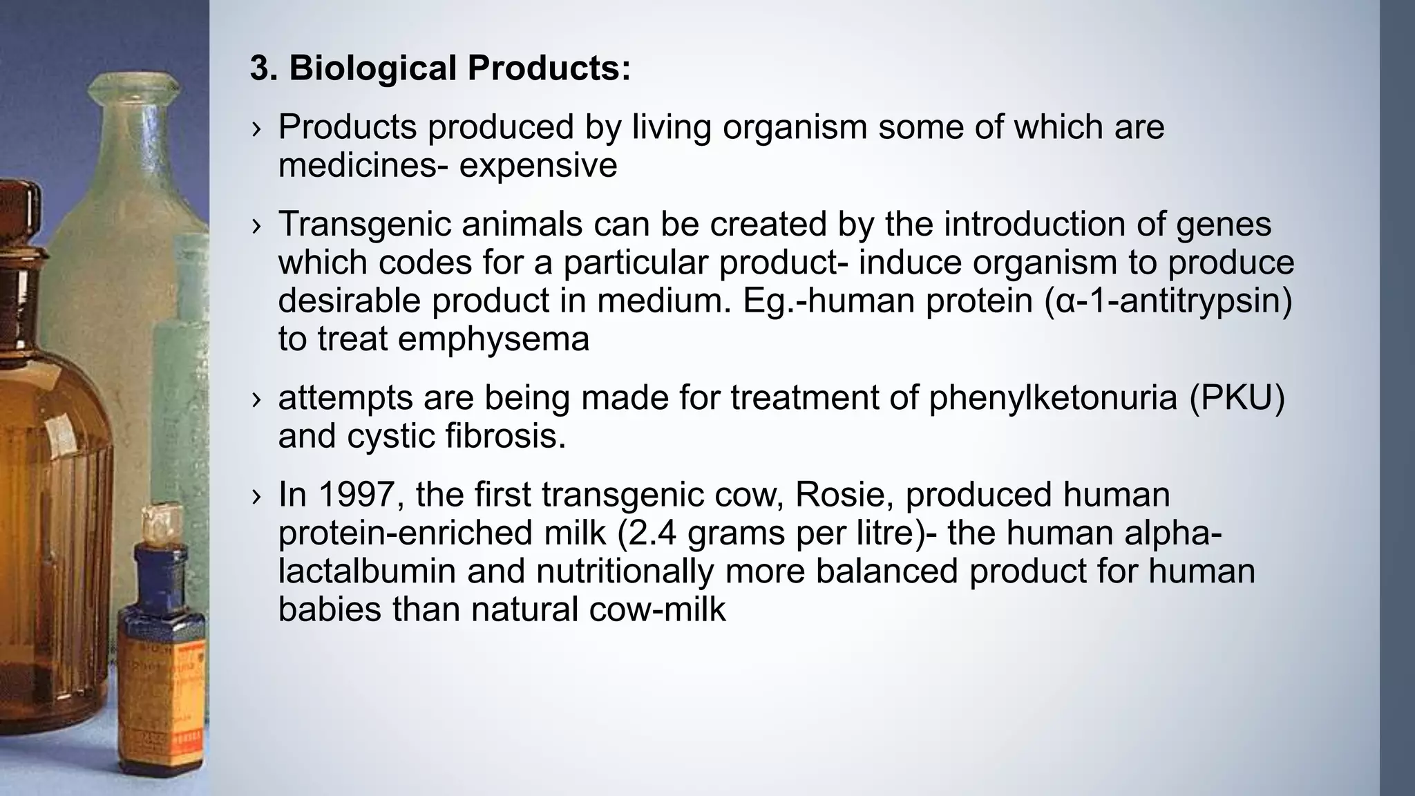 3. Biological Products:
› Products produced by living organism some of which are
medicines- expensive
› Transgenic animals can be created by the introduction of genes
which codes for a particular product- induce organism to produce
desirable product in medium. Eg.-human protein (α-1-antitrypsin)
to treat emphysema
› attempts are being made for treatment of phenylketonuria (PKU)
and cystic fibrosis.
› In 1997, the first transgenic cow, Rosie, produced human
protein-enriched milk (2.4 grams per litre)- the human alpha-
lactalbumin and nutritionally more balanced product for human
babies than natural cow-milk
 