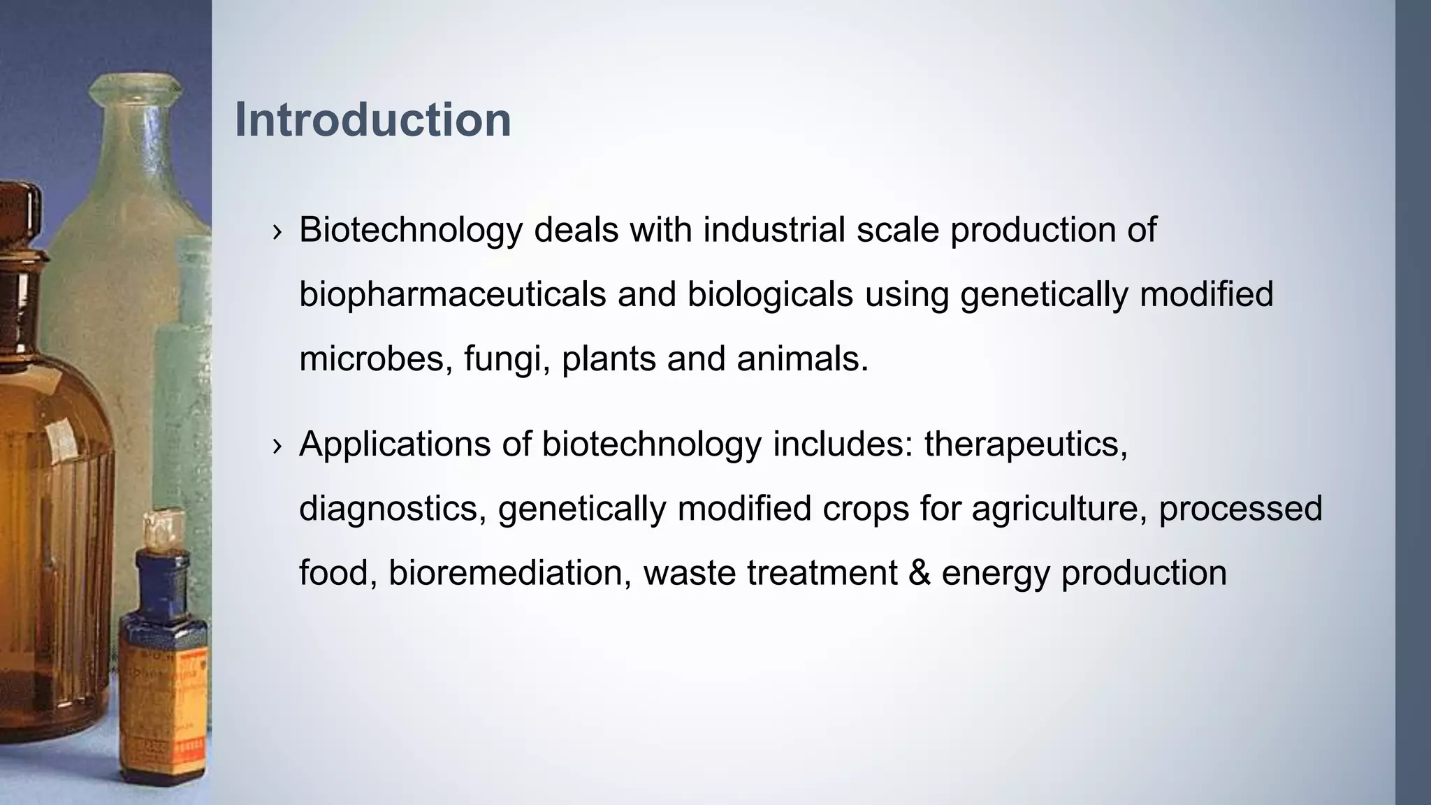 › Biotechnology deals with industrial scale production of
biopharmaceuticals and biologicals using genetically modified
microbes, fungi, plants and animals.
› Applications of biotechnology includes: therapeutics,
diagnostics, genetically modified crops for agriculture, processed
food, bioremediation, waste treatment & energy production
Introduction
 