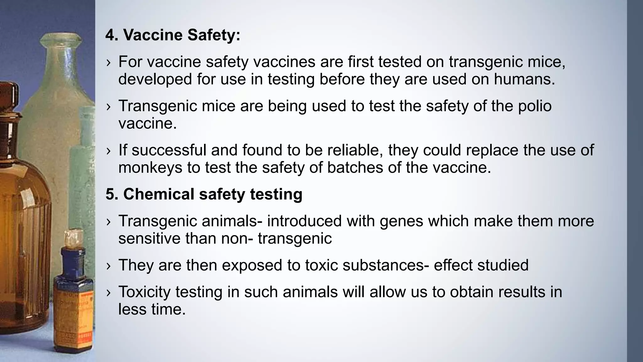 4. Vaccine Safety:
› For vaccine safety vaccines are first tested on transgenic mice,
developed for use in testing before they are used on humans.
› Transgenic mice are being used to test the safety of the polio
vaccine.
› If successful and found to be reliable, they could replace the use of
monkeys to test the safety of batches of the vaccine.
5. Chemical safety testing
› Transgenic animals- introduced with genes which make them more
sensitive than non- transgenic
› They are then exposed to toxic substances- effect studied
› Toxicity testing in such animals will allow us to obtain results in
less time.
 