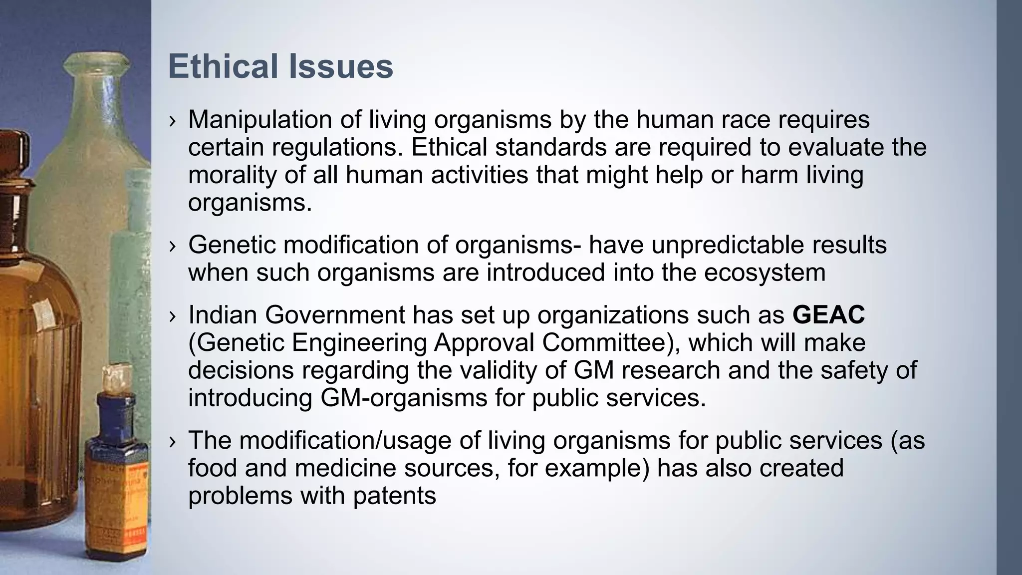 › Manipulation of living organisms by the human race requires
certain regulations. Ethical standards are required to evaluate the
morality of all human activities that might help or harm living
organisms.
› Genetic modification of organisms- have unpredictable results
when such organisms are introduced into the ecosystem
› Indian Government has set up organizations such as GEAC
(Genetic Engineering Approval Committee), which will make
decisions regarding the validity of GM research and the safety of
introducing GM-organisms for public services.
› The modification/usage of living organisms for public services (as
food and medicine sources, for example) has also created
problems with patents
Ethical Issues
 
