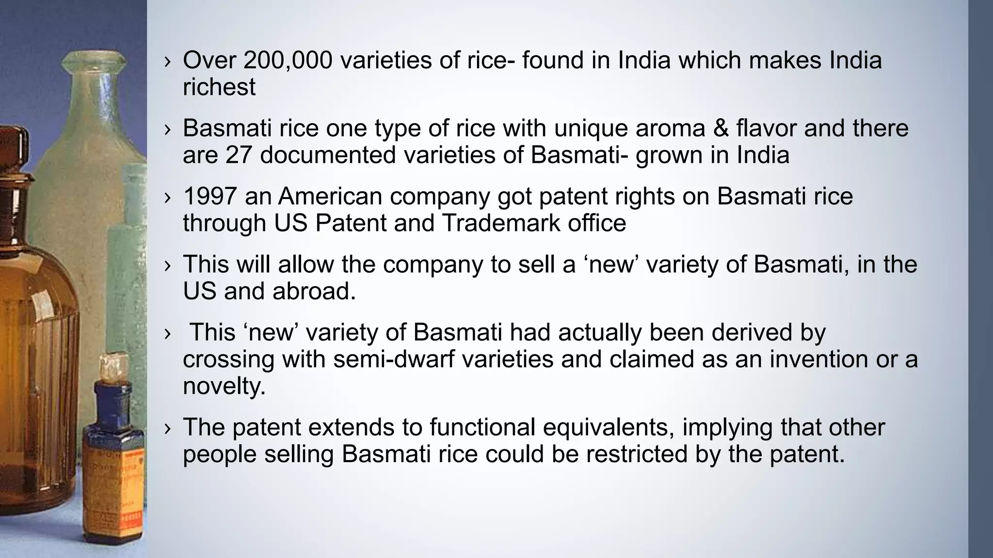 › Over 200,000 varieties of rice- found in India which makes India
richest
› Basmati rice one type of rice with unique aroma & flavor and there
are 27 documented varieties of Basmati- grown in India
› 1997 an American company got patent rights on Basmati rice
through US Patent and Trademark office
› This will allow the company to sell a ‘new’ variety of Basmati, in the
US and abroad.
› This ‘new’ variety of Basmati had actually been derived by
crossing with semi-dwarf varieties and claimed as an invention or a
novelty.
› The patent extends to functional equivalents, implying that other
people selling Basmati rice could be restricted by the patent.
 