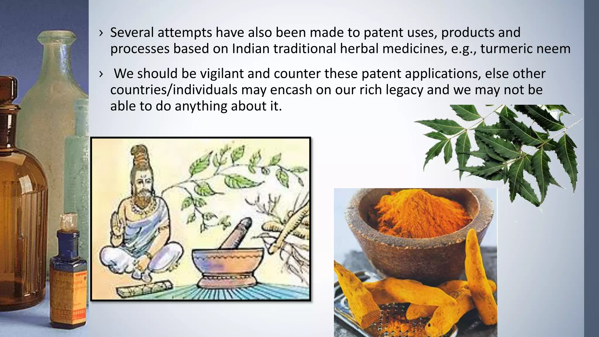 › Several attempts have also been made to patent uses, products and
processes based on Indian traditional herbal medicines, e.g., turmeric neem
› We should be vigilant and counter these patent applications, else other
countries/individuals may encash on our rich legacy and we may not be
able to do anything about it.
 