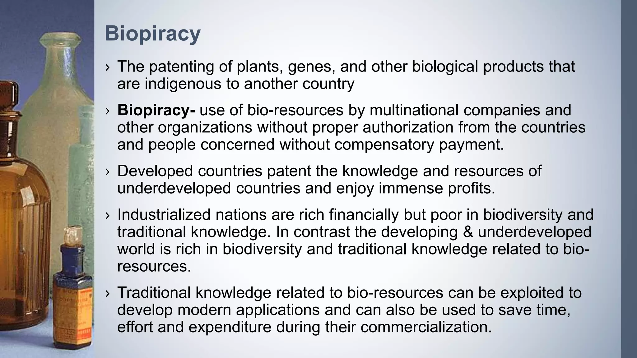 › The patenting of plants, genes, and other biological products that
are indigenous to another country
› Biopiracy- use of bio-resources by multinational companies and
other organizations without proper authorization from the countries
and people concerned without compensatory payment.
› Developed countries patent the knowledge and resources of
underdeveloped countries and enjoy immense profits.
› Industrialized nations are rich financially but poor in biodiversity and
traditional knowledge. In contrast the developing & underdeveloped
world is rich in biodiversity and traditional knowledge related to bio-
resources.
› Traditional knowledge related to bio-resources can be exploited to
develop modern applications and can also be used to save time,
effort and expenditure during their commercialization.
Biopiracy
 