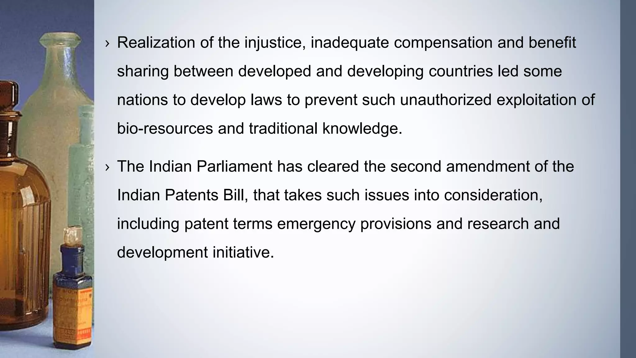 › Realization of the injustice, inadequate compensation and benefit
sharing between developed and developing countries led some
nations to develop laws to prevent such unauthorized exploitation of
bio-resources and traditional knowledge.
› The Indian Parliament has cleared the second amendment of the
Indian Patents Bill, that takes such issues into consideration,
including patent terms emergency provisions and research and
development initiative.
 