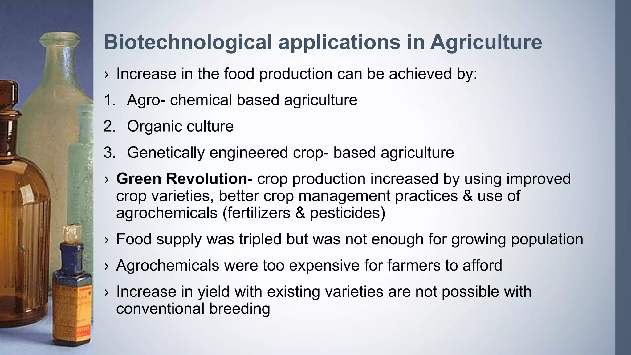 › Increase in the food production can be achieved by:
1. Agro- chemical based agriculture
2. Organic culture
3. Genetically engineered crop- based agriculture
› Green Revolution- crop production increased by using improved
crop varieties, better crop management practices & use of
agrochemicals (fertilizers & pesticides)
› Food supply was tripled but was not enough for growing population
› Agrochemicals were too expensive for farmers to afford
› Increase in yield with existing varieties are not possible with
conventional breeding
Biotechnological applications in Agriculture
 