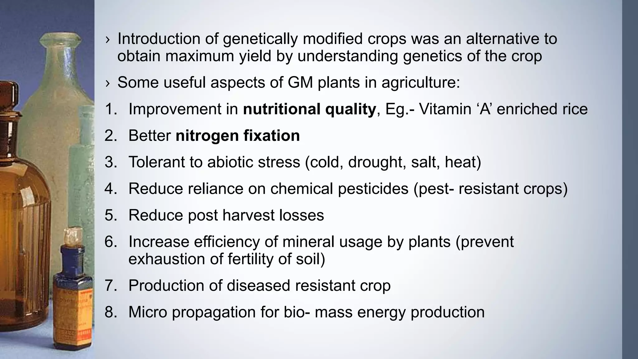 › Introduction of genetically modified crops was an alternative to
obtain maximum yield by understanding genetics of the crop
› Some useful aspects of GM plants in agriculture:
1. Improvement in nutritional quality, Eg.- Vitamin ‘A’ enriched rice
2. Better nitrogen fixation
3. Tolerant to abiotic stress (cold, drought, salt, heat)
4. Reduce reliance on chemical pesticides (pest- resistant crops)
5. Reduce post harvest losses
6. Increase efficiency of mineral usage by plants (prevent
exhaustion of fertility of soil)
7. Production of diseased resistant crop
8. Micro propagation for bio- mass energy production
 