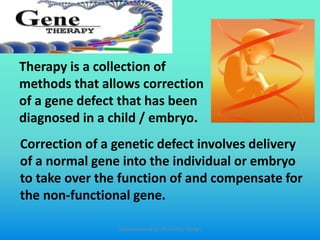 Therapy is a collection of
methods that allows correction
of a gene defect that has been
diagnosed in a child / embryo.
Correction of a genetic defect involves delivery
of a normal gene into the individual or embryo
to take over the function of and compensate for
the non-functional gene.
Slides prepared by: Muralidhar Shingri
 