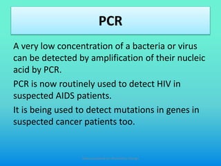 PCR
A very low concentration of a bacteria or virus
can be detected by amplification of their nucleic
acid by PCR.
PCR is now routinely used to detect HIV in
suspected AIDS patients.
It is being used to detect mutations in genes in
suspected cancer patients too.
Slides prepared by: Muralidhar Shingri
 