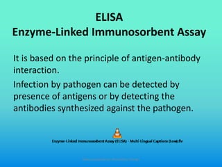 ELISA
Enzyme-Linked Immunosorbent Assay
It is based on the principle of antigen-antibody
interaction.
Infection by pathogen can be detected by
presence of antigens or by detecting the
antibodies synthesized against the pathogen.
Slides prepared by: Muralidhar Shingri
 