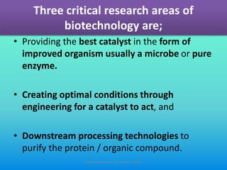 Three critical research areas of
biotechnology are;
• Providing the best catalyst in the form of
improved organism usually a microbe or pure
enzyme.
• Creating optimal conditions through
engineering for a catalyst to act, and
• Downstream processing technologies to
purify the protein / organic compound.
Slides prepared by: Muralidhar Shingri
 