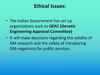 Ethical Issues:
• The Indian Government has set up
organizations such as GEAC (Genetic
Engineering Approval Committee)
• It will make decisions regarding the validity of
GM research and the safety of introducing
GM-organisms for public services.
Slides prepared by: Muralidhar Shingri
 
