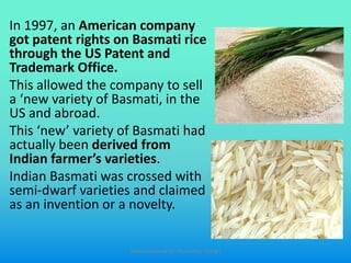 In 1997, an American company
got patent rights on Basmati rice
through the US Patent and
Trademark Office.
This allowed the company to sell
a ‘new variety of Basmati, in the
US and abroad.
This ‘new’ variety of Basmati had
actually been derived from
Indian farmer’s varieties.
Indian Basmati was crossed with
semi-dwarf varieties and claimed
as an invention or a novelty.
Slides prepared by: Muralidhar Shingri
 