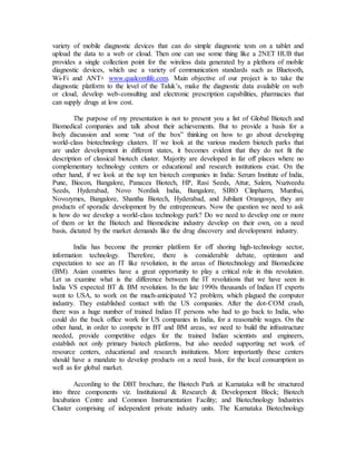 variety of mobile diagnostic devices that can do simple diagnostic tests on a tablet and
upload the data to a web or cloud. Then one can use some thing like a 2NET HUB that
provides a single collection point for the wireless data generated by a plethora of mobile
diagnostic devices, which use a variety of communication standards such as Bluetooth,
Wi-Fi and ANT+ www.qualcomlife.com. Main objective of our project is to take the
diagnostic platform to the level of the Taluk’s, make the diagnostic data available on web
or cloud, develop web-consulting and electronic prescription capabilities, pharmacies that
can supply drugs at low cost.
The purpose of my presentation is not to present you a list of Global Biotech and
Biomedical companies and talk about their achievements. But to provide a basis for a
lively discussion and some “out of the box” thinking on how to go about developing
world-class biotechnology clusters. If we look at the various modern biotech parks that
are under development in different states, it becomes evident that they do not fit the
description of classical biotech cluster. Majority are developed in far off places where no
complementary technology centers or educational and research institutions exist. On the
other hand, if we look at the top ten biotech companies in India: Serum Institute of India,
Pune, Biocon, Bangalore, Panacea Biotech, HP, Rasi Seeds, Attur, Salem, Nuziveedu
Seeds, Hyderabad, Novo Nordisk India, Bangalore, SIRO Clinpharm, Mumbai,
Novozymes, Bangalore, Shantha Biotech, Hyderabad, and Jubilant Orangosys, they are
products of sporadic development by the entrepreneurs. Now the question we need to ask
is how do we develop a world-class technology park? Do we need to develop one or more
of them or let the Biotech and Biomedicine industry develop on their own, on a need
basis, dictated by the market demands like the drug discovery and development industry.
India has become the premier platform for off shoring high-technology sector,
information technology. Therefore, there is considerable debate, optimism and
expectation to see an IT like revolution, in the areas of Biotechnology and Biomedicine
(BM). Asian countries have a great opportunity to play a critical role in this revolution.
Let us examine what is the difference between the IT revolutions that we have seen in
India VS expected BT & BM revolution. In the late 1990s thousands of Indian IT experts
went to USA, to work on the much-anticipated Y2 problem, which plagued the computer
industry. They established contact with the US companies. After the dot-COM crash,
there was a huge number of trained Indian IT persons who had to go back to India, who
could do the back office work for US companies in India, for a reasonable wages. On the
other hand, in order to compete in BT and BM areas, we need to build the infrastructure
needed, provide competitive edges for the trained Indian scientists and engineers,
establish not only primary biotech platforms, but also needed supporting net work of
resource centers, educational and research institutions. More importantly these centers
should have a mandate to develop products on a need basis, for the local consumption as
well as for global market.
According to the DBT brochure, the Biotech Park at Karnataka will be structured
into three components viz. Institutional & Research & Development Block; Biotech
Incubation Centre and Common Instrumentation Facility; and Biotechnology Industries
Cluster comprising of independent private industry units. The Karnataka Biotechnology
 
