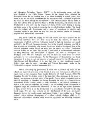 and Information Technology Services (KBITS) is the implementing agency and they
have identified a few Public Private Partners for the Biotech Park. Although the
description seems like an excellent way to go about developing a biotech cluster, there
seems to be lack of serious commitment on the part of the State Government to prioritize
the needs and follow through the development of such a biotech cluster. Several States in
India have allotted land and procured funds to develop these parks, but in many cases the
development is very slow and the response of public-private sector funding is lacking,
and there seems to be no rush in occupying the so-called incubator facilities. We should
have the political will, determination and a sense of commitment to develop such
centralized facility or else follow the lead of China and develop bilateral or multilateral
programs with international consortiums.
My travels within the country for the last several years have revealed that the
educational institutions have not done much to train the students, to meet the
requirements of global workforce. Individuals trained in high-end institutions are usually
grabbed by the US and European countries. Even at the research institutions very little is
done to create the competitive edge needed for success. Much of the research done at the
research institutions remains buried and never sees the market or a clinic. Translational
research facilities do not exist. Just recently I participated in an international conference
on Drug Discovery and Development in Mysore. The team of investigators had
developed over 300 new molecules, yet none of them had been tested for clinical
application or for commercialization. As the Department of Biotechnology has finally
recognized, it is time to act and develop a National Strategy for the Development of
Biotechnology and Biomedicine. It is also high time to start translational research
facilities along with the major Universities and National Laboratories, similar to the
CSIR model of regional research laboratories (RRL).
Before concluding my presentation, I would like to mention my ideas on this
subject and share with you some of my dreams. I have been working as an adviser to an
expert team at the prestigious Rajiv Gandhi University of Health Sciences (RGUHS),
Bangalore. In order to develop some of the ideas that I have expressed in this essay to
fruition, I am working on several pieces of this puzzle. One of which is organization of an
Indo-US workshop, in Bangalore, to discuss thoroughly the need for a State-of-the-art
Translational Science Facility, which is easily accessible to the medical community as
well as to the start-up companies. In addition, I am also working on the development of
indigenous drugs for cardiovascular applications. In view of the high diabetic population
in India, primary focus is on the development of a cost effective “polypill” for lowering
blood sugar. We are also working on the development of low-cost non-invasive
diagnostic devices for cardiovascular applications. Finally, I am working on a “dream
project”, which envisions development of a robust e-health platform, which is IT-
supported, web-enabled, providing easily accessible, acceptable and affordable healthcare
for all.
 