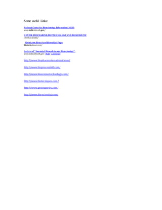 Some useful Links:
National Center for Biotechnology Information (NCBI)
www.ncbi.nlm.nih.gov/
CENTER FOR MARINEBIOTECHNOLOGY AND BIOMEDICINE
cmbb.ucsd.edu/
About.com Biotech andBiomedical Pages
biotech.about.com/
Archive of "Journal ofBiomedicineand Biotechnology".
www.ncbi.nlm.nih.gov › NCBI› Literature
http://www.biopharminternational.com/
http://www.bioprocessintl.com/
http://www.biosciencetechnology.com/
http://www.biotecniques.com/
http://www.genengnews.com/
http://www.the-scientist.com/
 