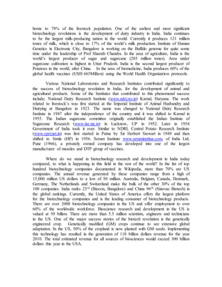 home to 78% of the livestock population. One of the earliest and most significant
biotechnology revolutions is the development of dairy industry in India. India continues
to be the largest milk-producing nation in the world. Currently it produces 121 million
tones of milk, which is close to 17% of the world’s milk production. Institute of Human
Genetics in Electronic City, Bangalore is working on the Buffalo genome for quite some
time under the leadership of Prof Sharath Chandra. In the area of agriculture, India is the
world’s largest producer of sugar and sugarcane (285 million tones). Area under
sugarcane cultivation is highest in Uttar Pradesh. India is the second largest producer of
Potatoes in the world, after China. In the area of biomedicine, India produces 60% of the
global health vaccines (USD 665Million) using the World Health Organization protocols.
Various National Laboratories and Research Institutes contributed significantly to
the success of biotechnology revolution in India, for the development of animal and
agricultural products. Some of the Institutes that contributed to this phenomenal success
include; National Dairy Research Institute (www.ndri.res.in) Karnal, Haryana. The work
related to livestock’s was first started at the Imperial Institute of Animal Husbandry and
Dairying at Bangalore in 1923. The name was changed to National Dairy Research
Institute in 1947 after the independence of the country and it was shifted to Karnal in
1955. The Indian sugarcane committee originally established the Indian Institute of
Sugarcane Research (www.iisr.nic.in) in Lucknow, UP in 1952. Later in 1954
Government of India took it over. Similar to NDRI, Central Potato Research Institute
(www.cpri.net.in) was first started in Patna by Sir Herbert Stewart in 1949 and then
shifted to Simla (HP) in 1956. Serum Institute www.seruminstitue.com, of India Ltd,
Pune (1966), a privately owned company has developed into one of the largest
manufacturer of measles and DTP group of vaccines.
Where do we stand in biotechnology research and development in India today
compared, to what is happening in this field in the rest of the world? In the list of top
hundred biotechnology companies documented in Wikipedia, more than 70% are US
companies. The annual revenue generated by these companies range from a high of
15,000 million US dollars to a low of 50 million. Australia, Belgium, Canada, Denmark,
Germany, The Netherlands and Switzerland make the bulk of the other 30% of the top
100 companies. India ranks 23rd (Biocon, Bangalore) and China 96th (Sinovac Biotech) in
the global rankings. Currently, the United States of America offers the largest platform
for the biotechnology companies and is the leading consumer of biotechnology products.
There are over 2000 biotechnology companies in the US and offer employment to over
60% of the worldwide workforce. Bioscience research and development in the US is
valued at 50 billion. There are more than 5.5 million scientists, engineers and technicians
in the US. One of the major success stories of the biotech revolution is the genetically
engineered crop. Genetically modified (GM) crops continue to see extensive global
adaptation. In the US, 50% of the cropland is now planted with GM seeds. Implementing
this technology has resulted in the generation of 110 billion dollars revenue for the year
2010. The total estimated revenue for all sources of biosciences would exceed 300 billion
dollars this year in the USA.
 