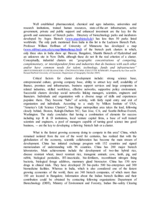 Well established pharmaceutical, chemical and agro industries, universities and
research institutions, trained human resources, state-of-the-art infrastructure, active
government, private and public support and enhanced investment are the key for the
growth and sustenance of biotech parks. Directory of biotechnology parks and incubators
developed by Argos Biotech (www.argosbiotech.de) has less then 50 parks listed
worldwide. The only park mentioned from India in this list is the Lucknow Biotech Park.
Professor William Hoffman of University of Minnesota has developed a map
(www.mbbnet.umn.edu/scmap/biotechmap.html) of the biotech park clusters in which,
only three sites in India show up: Biocon, Bangalore, Shanthi Biotech of Hyderabad and
an unknown site in New Delhi, although these do not fit the real criterion of a cluster.
Conceptually, industrial clusters are “geographic concentrations of competing,
complementary, or interdependent firms and industries that do business with each other
and/or have common needs for talent, technology, funds and infrastructure”
(BIOTECHNOLOGY CLUSTER ANALYSIS– CINCINNATICMSA: EXECUTIVE SUMMARY; Prepared by Ke Chen and Dr.
Howard Stafford University of Cincinnati, Department of Geography October 2005)
Critical factors for cluster development include: strong science base,
entrepreneurial culture, growing company base, ability to attract key staff, availability of
finance, premises and infrastructure, business support services and large companies in
related industries, skilled workforce, effective networks, supportive policy environment.
Successful clusters develop social networks linking managers, scientists, engineers and
financiers. Individuals and organization with a diverse range of skills and experiences
populate them. They become “hubs” of activity, with fairly rapid entry and exit of
organization and individuals. According to a study by Milken Institute of USA,
“America’s Life Science Clusters”, San Diego metropolitan area takes the lead, following
closely behind, Boston, Raleigh-Durham NC; San Jose, CA; and Seattle-Bellvue-Everett,
Washington. The study concludes that having a combination of elements for success
including top R & D institutions, local venture capital firms, a base of well trained
scientists and engineers, a pool of managers capable of turning good science into good
business, -- are the key to developing a thriving biotech hub or a cluster.
What is the fastest growing economy doing to compete in this area? China, which
remained isolated from the rest of the word for centuries, has realized that with the
globalization of the economy, scientific collaboration has become the main stream of
development. China has initiated exchange program with 152 countries and signed
memorandum of understanding with 96 countries. China has 200 major biotech
laboratories. Main achievements include the development of: two-line hybrid rice,
disease resistant wheat, insect resistant rice, transgenic animals; cow, lamb, pig, and
rabbit, biological pesticides, BT-insecticide, bio-fertilizers, recombinant nitrogen fixing
bacteria, biological forage additives, mammary gland bioreactor. China has 150 new
drugs in clinical trials. They have developed 20 bio-parks 500 bio-enterprises and 300
biomedicine facilities. Whereas in India, which is also considered one of the fastest
growing economies of the world, there are 340 biotech companies, of which more than
180 are located in Bangalore. Information about the Indian biotech facilities and their
contribution could be obtained by contacting following organizations: Department of
Biotechnology (DBT), Ministry of Environment and Forestry, Indian Bio-safety Clearing
 