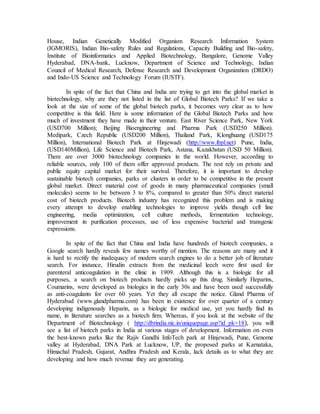 House, Indian Genetically Modified Organism Research Information System
(IGMORIS), Indian Bio-safety Rules and Regulations, Capacity Building and Bio-safety,
Institute of Bioinformatics and Applied Biotechnology, Bangalore, Genome Valley
Hyderabad, DNA-bank, Lucknow, Department of Science and Technology, Indian
Council of Medical Research, Defense Research and Development Organization (DRDO)
and Indo-US Science and Technology Forum (IUSTF).
In spite of the fact that China and India are trying to get into the global market in
biotechnology, why are they not listed in the list of Global Biotech Parks? If we take a
look at the size of some of the global biotech parks, it becomes very clear as to how
competitive is this field. Here is some information of the Global Biotech Parks and how
much of investment they have made in their venture. East River Science Park, New York
(USD700 Million); Beijing Bioengineering and Pharma Park (USD250 Million).
Medipark, Czech Republic (USD200 Million), Thailand Park, Klonghuang (USD175
Million), International Biotech Park at Hinjewadi (http://www.ibpl.net) Pune, India,
(USD140Million), Life Science and Biotech Park, Astana, Kazakhstan (USD 50 Million).
There are over 3000 biotechnology companies in the world. However, according to
reliable sources, only 100 of them offer approved products. The rest rely on private and
public equity capital market for their survival. Therefore, it is important to develop
sustainable biotech companies, parks or clusters in order to be competitive in the present
global market. Direct material cost of goods in many pharmaceutical companies (small
molecules) seems to be between 3 to 8%, compared to greater than 50% direct material
cost of biotech products. Biotech industry has recognized this problem and is making
every attempt to develop enabling technologies to improve yields though cell line
engineering, media optimization, cell culture methods, fermentation technology,
improvement in purification processes, use of less expensive bacterial and transgenic
expressions.
In spite of the fact that China and India have hundreds of biotech companies, a
Google search hardly reveals few names worthy of mention. The reasons are many and it
is hard to rectify the inadequacy of modern search engines to do a better job of literature
search. For instance, Hirudin extracts from the medicinal leech were first used for
parenteral anticoagulation in the clinic in 1909. Although this is a biologic for all
purposes, a search on biotech products hardly picks up this drug. Similarly Heparins,
Coumarins, were developed as biologics in the early 30s and have been used successfully
as anti-coagulants for over 60 years. Yet they all escape the notice. Gland Pharma of
Hyderabad (www.glandpharma.com) has been in existence for over quarter of a century
developing indigenously Heparin, as a biologic for medical use, yet you hardly find its
name, in literature searches as a biotech firm. Whereas, if you look at the website of the
Department of Biotechnology ( http://dbtindia.nic.in/uniquepage.asp?id_pk=18), you will
see a list of biotech parks in India at various stages of development. Information on even
the best-known parks like the Rajiv Gandhi InfoTech park at Hinjewadi, Pune, Genome
valley at Hyderabad, DNA Park at Lucknow, UP, the proposed parks at Karnataka,
Himachal Pradesh, Gujarat, Andhra Pradesh and Kerala, lack details as to what they are
developing and how much revenue they are generating.
 