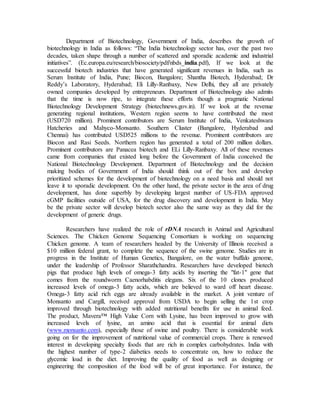 Department of Biotechnology, Government of India, describes the growth of
biotechnology in India as follows: “The India biotechnology sector has, over the past two
decades, taken shape through a number of scattered and sporadic academic and industrial
initiatives”. (Ec.europa.eu/research/biosociety/pdf/nbds_india.pdf), If we look at the
successful biotech industries that have generated significant revenues in India, such as
Serum Institute of India, Pune; Biocon, Bangalore; Shantha Biotech, Hyderabad; Dr
Reddy’s Laboratory, Hyderabad; Eli Lilly-Ranbaxy, New Delhi, they all are privately
owned companies developed by entrepreneurs. Department of Biotechnology also admits
that the time is now ripe, to integrate these efforts though a pragmatic National
Biotechnology Development Strategy (biotechnews.gov.in). If we look at the revenue
generating regional institutions, Western region seems to have contributed the most
(USD720 million). Prominent contributors are Serum Institute of India, Venkateshwara
Hatcheries and Mahyco-Monsanto. Southern Cluster (Bangalore, Hyderabad and
Chennai) has contributed USD525 millions to the revenue. Prominent contributors are
Biocon and Rasi Seeds. Northern region has generated a total of 200 million dollars.
Prominent contributors are Panacea biotech and ELi Lilly-Ranbaxy. All of these revenues
came from companies that existed long before the Government of India conceived the
National Biotechnology Development. Department of Biotechnology and the decision
making bodies of Government of India should think out of the box and develop
prioritized schemes for the development of biotechnology on a need basis and should not
leave it to sporadic development. On the other hand, the private sector in the area of drug
development, has done superbly by developing largest number of US-FDA approved
cGMP facilities outside of USA, for the drug discovery and development in India. May
be the private sector will develop biotech sector also the same way as they did for the
development of generic drugs.
Researchers have realized the role of rDNA research in Animal and Agricultural
Sciences. The Chicken Genome Sequencing Consortium is working on sequencing
Chicken genome. A team of researchers headed by the University of Illinois received a
$10 million federal grant, to complete the sequence of the swine genome. Studies are in
progress in the Institute of Human Genetics, Bangalore, on the water buffalo genome,
under the leadership of Professor Sharathchandra. Researchers have developed biotech
pigs that produce high levels of omega-3 fatty acids by inserting the "fat-1" gene that
comes from the roundworm Caenorhabditis elegans. Six of the 10 clones produced
increased levels of omega-3 fatty acids, which are believed to ward off heart disease.
Omega-3 fatty acid rich eggs are already available in the market. A joint venture of
Monsanto and Cargill, received approval from USDA to begin selling the 1st crop
improved through biotechnology with added nutritional benefits for use in animal feed.
The product, Mavera™ High Value Corn with Lysine, has been improved to grow with
increased levels of lysine, an amino acid that is essential for animal diets
(www.monsanto.com), especially those of swine and poultry. There is considerable work
going on for the improvement of nutritional value of commercial crops. There is renewed
interest in developing specialty foods that are rich in complex carbohydrates. India with
the highest number of type-2 diabetics needs to concentrate on, how to reduce the
glycemic load in the diet. Improving the quality of food as well as designing or
engineering the composition of the food will be of great importance. For instance, the
 