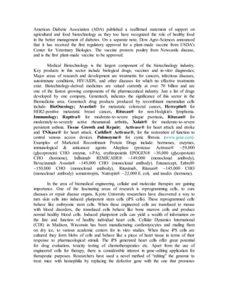 American Diabetic Association (ADA) published a reaffirmed statement of support on
agricultural and food biotechnology as they too have recognized the role of healthy food
in the better management of diabetes. On a separate note, Dow Agro-Sciences announced
that it has received the first regulatory approval for a plant-made vaccine from USDA's
Center for Veterinary Biologics. The vaccine protects poultry from Newcastle disease,
and is the first plant-made vaccine to be approved.
Medical Biotechnology is the largest component of the biotechnology industry.
Key products in this sector include biological drugs; vaccines and in-vitro diagnostics,
Major areas of research and development are treatments for cancers, infectious diseases,
autoimmune conditions, HIV/AIDS, and other diseases for which no effective treatments
exist. Biotechnology-derived medicines are valued currently at over 70 billion and are
one of the fastest growing components of the pharmaceutical industry. Just a list of drugs
developed by one company, Genentech, indicates the significance of this sector in the
Biomedicine area. Genentech drug products produced by recombinant mammalian cells
include: BioOncology; Avastin® for metastatic colorectal cancer, Herceptin® for
HER2-positive metastatic breast cancer, Rituxan® for non-Hodgkin's lymphoma.
Immunology; Raptiva® for moderate-to-severe plaque psoriasis, Rituxan® for
moderately-to-severely active rheumatoid arthritis, Xolair® for moderate-to-severe
persistent asthma. Tissue Growth and Repair; Activase® for heart attack and stroke
and TNKase® for heart attack. Cathflo® Activase®, for the restoration of function to
central venous access devices. Pulmozyme® for cystic fibrosis. (www.gene.com).
Examples of Marketed Recombinant Protein Drugs include: hormones, enzymes,
immunological & anticancer agents: Alteplase (protease Activase® ~59,000
(glycoprotein) CHO enzyme, t-PA), erythropoietin EPOGEN® ~30,000 (glycoprotein)
CHO (hormone), Infliximab REMICADE® ~149,000 (monoclonal antibody),
Bevacizumab Avastin® ~149,000 CHO (monoclonal antibody), Entanercept, Enbrel®
~150,000 CHO (monoclonal antibody), Rituximab, Rituxan® ~145,000 CHO
(monoclonal antibody) somatotropin, Nutropin® ~22,000 E. coli, and insulin (hormone).
In the area of biomedical engineering, cellular and molecular therapies are gaining
importance. One of the fascinating areas of research is reprogramming cells, to cure
diseases or repair disease organs. Kyoto University researchers have discovered a way to
turn skin cells into induced pluripotent stem cells (iPS cells). These reprogrammed cells
behave like embryonic stem cells. When these engineered cells are transfused to mouse
with blood disorders, the transfused cells behave like bone marrow cells and produce
normal healthy blood cells. Induced pluripotent cells can yield a wealth of information on
the fate and function of healthy individual heart cells. Cellular Dynamics International
(CDI) in Madison, Wisconsin has been manufacturing cardiomyocytes and mailing them
on dry ice, to various academic centers for in vitro studies. When these iPS cells are
cultured they form blobs of cells and behave like a piece of heart tissue in terms of their
response to pharmacological stimuli. The iPS generated heart cells offer great potential
for drug evaluation, toxicity testing of chemotherapeutics etc. Apart from the use of
engineered cells for therapy, there is considerable interest in gene-editing application for
therapeutic purposes. Researchers have used a novel method of “editing” the genome to
treat mice with hemophilia by replacing the defective gene with the one that promotes
 
