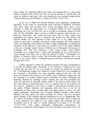 blood clotting. By engineering different zinc fingers and attaching them to a gene-cutting
enzyme, researchers have created tools that can snip the genome at a specific place and
repair the defective target gene. After such treatment the mice produced enough protein
to speed clotting process (M.Holmen, K. High et al. Nature 475:217-221).
In the area of cellular and molecular therapies, tissue engineering is gaining great
importance. At the Center for cardiovascular repair, University of Minnesota, researchers
(Prof Doris Taylor and associates) have created bio-artificial hearts using a novel
approach, in which the animal hearts act as biological scaffold for tissue engineering
(Technology Rev. Oct 2011PP84-90). Pig or rat hearts are chemically stripped of all the
cells and the extracellular matrix is used as scaffold for growing cardio-myocytes in a
bioreactor. Researchers add freshly harvested heart cells to these animal heart
preparations and incubate them in a bioreactor and provide cues like pressure and
electrical stimulus. The main objectives of these studies are, to use cellular matrix of
cadaver or pig’s organ to populate with patients’ cardiac progenitor cells. If this approach
works, this technology could transform the field of organ transplantation. Considering the
importance of this approach, a large grant was provided to two of the largest institutions
in the area of applied medical sciences, Medtronic Inc of Minneapolis and Genzyme of
Cambridge, MA. They have announced a Joint Venture project, which includes:
development of an ongoing Phase 2 clinical trial investigating the use of cell therapy to
repair damaged heart tissue and to bring this therapy to market. Development of a
portfolio of advanced delivery devices, that will locally deliver therapeutic cells, to the
heart in a less invasive manner. Conducting long-term cell therapy research into repairing
damaged heart tissue.
Another approach to address the problems associated with organ transplantation is
to develop bio-artificial organs. Researchers at the University of Minnesota have been
working with such ideas for over two decades, to develop bio-artificial liver, pancreas
etc. A bioengineering company from Minnesota, Excorp Medical Inc (www.excorp.com)
has developed a bio-artificial liver using genetically engineered pig liver cells. The
device has obtained FDA approval as an “orphan” device. Minnesota Company has sold
the technology to an Indian company based in Hyderabad, for further development and
marketing. Basically the technology involves obtaining liver cells from genetically bred
swine and using them in disposable cylinders similar to that used for kidney dialysis. Pig
liver cells cultured on biomaterial matrix, serves as temporary liver for the defective liver
till it recovers. Application of this device is similar to extracorporeal circulation used in
the dialysis. Polymer technology and engineering skills have been in use for the
development of tissue valves, vascular grafts, and surgical sutures as well as for other
surgical applications. Researchers have developed intelligent polymers, which behave
differently and help address the medical problems. For instance they have developed
altered chemistry of the medically approved biopolymers for use as biological glue. They
have altered the chemistry of these polymers in such away that these will be in liquid sate
at body temperature but solidify at a few degrees higher. This technology has been
successfully used in the repair of vascular anastamosis (G.C.Gunter et al: Nat Med.
17:1147-11520). Using similar technologies, biodegradable semiconductors for
electronics in temporary medical implants have been developed. Researchers have even
 