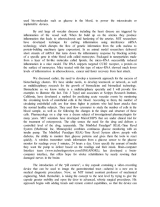 used bio-molecules such as glucose in the blood, to power the microcircuits or
implantable devices.
By and large all vascular diseases including the heart disease are triggered by
inflammation of the vessel wall. When fat build up on the arteries they produce
inflammation that leads to atherosclerosis and hardening of the arteries. MIT researchers
have developed technique for curbing inflammation using interference mRNA
technology, which disrupts the flow of genetic information from the cells nucleus to
protein-building machinery (gene expression). In an animal model researchers delivered
short strands of mRNA that turns down the inflammatory response by blocking activity
of a specific gene in white blood cells called monocytes. Packaged in nanoparticles made
from a layer of fat-like molecules called lipoids, the micro-RNA successfully reduced
inflammation in a mice model. The RNA snippets targeted CCR2 receptor, a protein on
the surface of monocytes. Mice treated with this type of micro-RNA showed much lower
levels of inflammation in atherosclerosis, cancer and faster recovery from heat attack.
We discussed earlier, the need to develop a teamwork approach for the success of
biotechnology clusters. We have similar needs, to develop teamwork or network, as well
as multidisciplinary research for the growth of biomedicine and biomedical technology.
Biomedicine as we know today is a multidisciplinary specialty and I will provide few
examples to illustrate this fact. Eric J Topol and associates at Scripps Research Institute,
California, have developed a method for predicting acute vascular events by monitoring
the circulating levels of endothelial cells in the blood. According to them, the number of
circulating endothelial cells are four times higher in patients who had heart attacks than
the normal healthy subjects. They used flow cytometer to study the number of cells in the
blood sample, as well as for following the changes in the shape and structure of these
cells. Pharmacology on a chip was a dream subject of investigational pharmacologists for
many years. MIT scientists have developed MicroCHIPS that are under clinical trial for
the treatment of osteoporosis. The chip senses the need for the drug and delivers a
controlled level of the drug, terparatide. The MiniMed Paradigm® REAL-Time Revel
System (Medtronic Inc, Minneapolis) combines continuous glucose monitoring with an
insulin pump. The MiniMed Paradigm REAL-Time Revel System allows people with
diabetes, the ability to monitor their glucose patterns and gives them the tools to react
quickly. A wireless transmitter sends information from a glucose sensor to the glucose
monitor for readings every 5 minutes, 24 hours a day. Users specify the amount of insulin
they want the pump to deliver based on the readings and their meals. Brain-computer
Interface team (www.technologyreview.com/SINGAPORE), has developed a brain-
computer interface, that offers hope for stroke rehabilitation by nearly rewiring their
damaged nerves in the brains
The introduction of the “pill camera”, a tiny capsule containing a video-recording
device that can be used to image the gastrointestinal tract—ushered in a new era in
medical diagnostic procedures. Now, an MIT trained assistant professor of mechanical
engineering, Mark Rentschler, is taking the concept to the next level by trying to give the
capsule greater mobility and open the door to advanced, robotic surgical procedures. His
approach begins with adding treads and remote control capabilities, so that the device can
 
