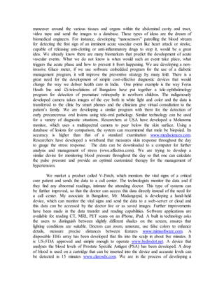maneuver around the various tissues and organs within the abdominal cavity and tract,
video tape and send the images to a database. These types of ideas are the dream of
biomedical engineers. For instance, developing “nanosensors” patrolling the blood stream
for detecting the first sign of an imminent acute vascular event like heart attack or stroke,
capable of releasing anti-clotting or anti-inflammatory drugs to stop it, would be a great
idea. We already know there are many biomarkers that predict the development of acute
vascular events. What we do not know is when would such an event take place, what
triggers the acute phase and how to prevent it from happening. We are developing a non-
invasive Gluco meter, if we use software embedded program for the use of a diabetic
management program, it will improve the preventive strategy by many fold. There is a
great need for the development of simple cost-effective diagnostic devices that would
change the way we deliver health care in India. One prime example is the way Forus
Heath Inc and i2i-telesolutions of Bangalore have put together a tele-ophthalmology
program for detection of premature retinopathy in newborn children. The indigenously
developed camera takes images of the eye both in white light and color and the data is
transferred to the clinic by smart phones and the clinicians give virtual consultation to the
patient’s family. We are developing a similar program with them for the detection of
early precancerous oral lesions using tele-oral pathology. Similar technology can be used
for a variety of diagnostic situations. Researchers at USA have developed a Melanoma
monitor, which uses a multispectral camera to peer below the skin surface. Using a
database of lesions for comparison, the system can recommend that mole be biopsied. Its
accuracy is higher than that of a standard examination www.mealsciences.com.
Researchers have developed a wristband that measures skin response throughout the day
to gauge the stress response. The data can be downloaded to a computer for further
analysis and management of stress (wwe.affectiva.com). We are trying to develop a
similar devise for monitoring blood pressure throughout the day so that one can calculate
the pulse pressure and provide an optimal customized therapy for the management of
hypertension.
We market a product called V-Patch, which monitors the vital signs of a critical
care patient and sends the data to a call center. The technologists monitor the data and if
they find any abnormal readings, intimate the attending doctor. This type of systems can
be further improved, so that the doctor can access this data directly instead of the need for
a call center. My associate in Bangalore, Mr. Madangopal, is developing a hand-held
device, which can monitor the vital signs and send the data to a web-server or cloud and
this data can be accessed by the doctor live or as saved images. Further improvements
have been made in the data transfer and reading capabilities. Software applications are
available for reading CT, MRI, PET scans on an iPhone, iPad. A built in technology asks
the users to distinguish between slightly different shades on the screen, ensures that
lighting conditions are suitable. Doctors can zoom, annotate, use false colors to enhance
details, measure precise distances between features www.mimsoftware.com. A
disposable EEG array has been developed that fits into the scalp in about five minutes. It
is US-FDA approved and simple enough to operate www.hydrodot.net. A device that
analyzes the blood levels of Prostate Specific Antigen (PSA) has been developed. A drop
of blood is used on a cartridge that can be inserted into the device and accurate levels can
be detected in 15 minutes www.clarosdx.com. We are in the process of developing a
 