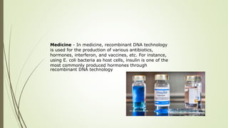 Medicine - In medicine, recombinant DNA technology
is used for the production of various antibiotics,
hormones, interferon, and vaccines, etc. For instance,
using E. coli bacteria as host cells, insulin is one of the
most commonly produced hormones through
recombinant DNA technology
 