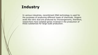Industry
In various industries, recombinant DNA technology is used for
the purposes of producing different types of chemicals. Organic
acids like citric acid are produced by microorganisms, therefore,
researchers have isolated genes involved in the production of
these substances for large scale production.
 