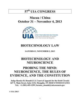 1 
57th UIA CONGRESS 
Macau / China 
October 31 – November 4, 2013 
BIOTECHNOLOGY LAW 
SATURDAY, NOVEMBER 2, 2013 
BIOTECHNOLOGY AND NEUROSCIENCE 
PROBING THE MIND: NEUROSCIENCE, THE RULES OF EVIDENCE, AND THE CONSTITUTION 
Judge Bernice B. Donald (U.S. Court of Appeals for the Sixth Circuit) 
167 N. Main Street, Suite 1132, Memphis, TN 38103 UNITED STATES 
Tel.: +1 (901) 495-1299 | bernice_donald@ca6.uscourts.gov 
© UIA 2013  
