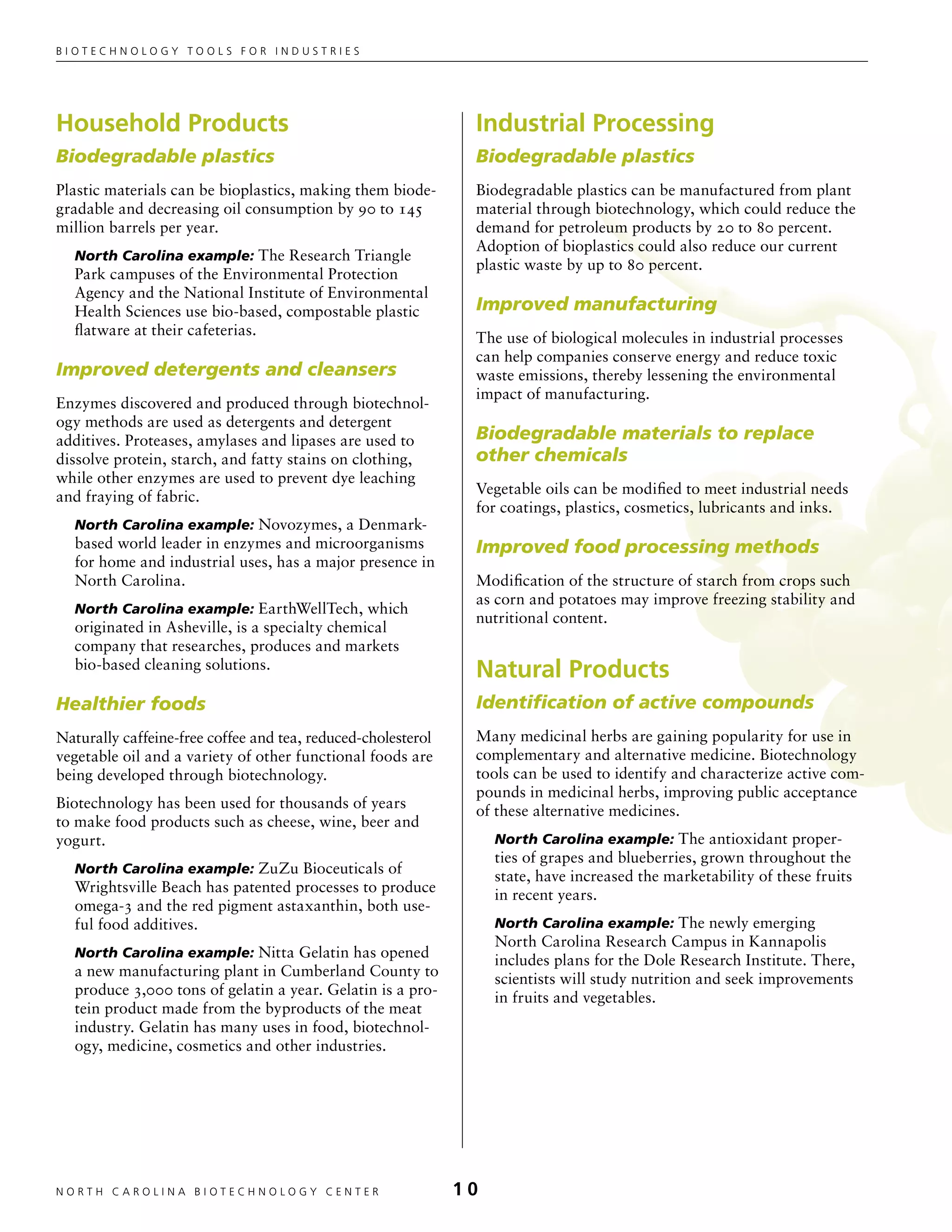 Biotechnology tools for industries




Household Products                                             Industrial Processing
Biodegradable plastics                                         Biodegradable plastics
Plastic materials can be bioplastics, making them biode-       Biodegradable plastics can be manufactured from plant
gradable and decreasing oil consumption by 90 to 145           material through biotechnology, which could reduce the
million barrels per year.                                      demand for petroleum products by 20 to 80 percent.
                                                               Adoption of bioplastics could also reduce our current
  North Carolina example: The Research Triangle
                                                               plastic waste by up to 80 percent.
  Park campuses of the Environmental Protection
  Agency and the National Institute of Environmental
  Health Sciences use bio-based, compostable plastic           Improved manufacturing
  flatware at their cafeterias.                                The use of biological molecules in industrial processes
                                                               can help companies conserve energy and reduce toxic
Improved detergents and cleansers                              waste emissions, thereby lessening the environmental
                                                               impact of manufacturing.
Enzymes discovered and produced through biotechnol-
ogy methods are used as detergents and detergent
additives. Proteases, amylases and lipases are used to         Biodegradable materials to replace
dissolve protein, starch, and fatty stains on clothing,        other chemicals
while other enzymes are used to prevent dye leaching
                                                               Vegetable oils can be modified to meet industrial needs
and fraying of fabric.
                                                               for coatings, plastics, cosmetics, lubricants and inks.
  North Carolina example: Novozymes, a Denmark-
  based world leader in enzymes and microorganisms             Improved food processing methods
  for home and industrial uses, has a major presence in
  North Carolina.                                              Modification of the structure of starch from crops such
                                                               as corn and potatoes may improve freezing stability and
  North Carolina example: EarthWellTech, which
                                                               nutritional content.
  originated in Asheville, is a specialty chemical
  company that researches, produces and markets
  bio-based cleaning solutions.                                Natural Products
Healthier foods                                                Identification of active compounds
Naturally caffeine-free coffee and tea, reduced-cholesterol    Many medicinal herbs are gaining popularity for use in
vegetable oil and a variety of other functional foods are      complementary and alternative medicine. Biotechnology
being developed through biotechnology.                         tools can be used to identify and characterize active com-
                                                               pounds in medicinal herbs, improving public acceptance
Biotechnology has been used for thousands of years             of these alternative medicines.
to make food products such as cheese, wine, beer and
yogurt.                                                            North Carolina example: The antioxidant proper-
                                                                   ties of grapes and blueberries, grown throughout the
  North Carolina example: ZuZu Bioceuticals of
                                                                   state, have increased the marketability of these fruits
  Wrightsville Beach has patented processes to produce             in recent years.
  omega-3 and the red pigment astaxanthin, both use-
  ful food additives.                                              North Carolina example: The newly emerging
                                                                   North Carolina Research Campus in Kannapolis
  North Carolina example: Nitta Gelatin has opened
                                                                   includes plans for the Dole Research Institute. There,
  a new manufacturing plant in Cumberland County to                scientists will study nutrition and seek improvements
  produce 3,000 tons of gelatin a year. Gelatin is a pro-          in fruits and vegetables.
  tein product made from the byproducts of the meat
  industry. Gelatin has many uses in food, biotechnol-
  ogy, medicine, cosmetics and other industries.




NORTH C A ROLIN A B IOTECHNOLOGY CENTER	                      10
 