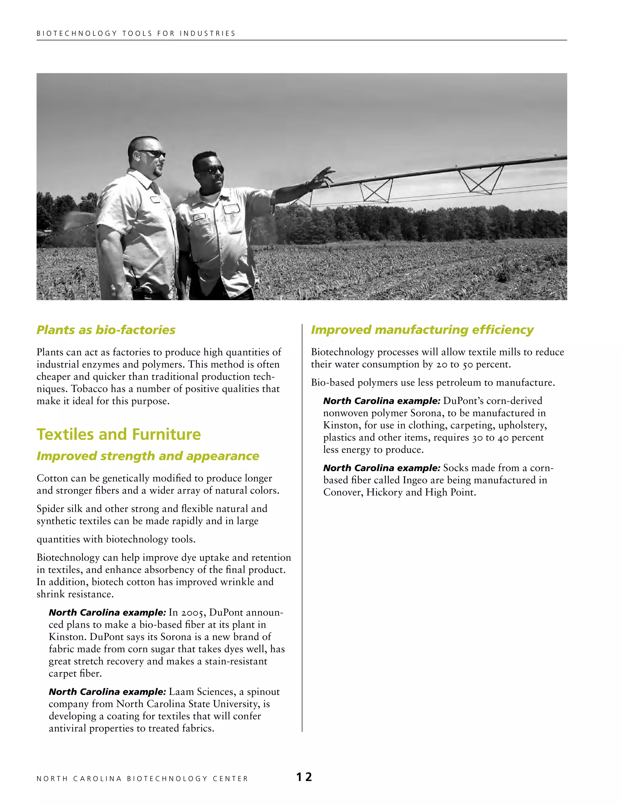 Biotechnology tools for industries




Plants as bio-factories                                      Improved manufacturing efficiency
Plants can act as factories to produce high quantities of    Biotechnology processes will allow textile mills to reduce
industrial enzymes and polymers. This method is often        their water consumption by 20 to 50 percent.
cheaper and quicker than traditional production tech-
                                                             Bio-based polymers use less petroleum to manufacture.
niques. Tobacco has a number of positive qualities that
make it ideal for this purpose.                                  North Carolina example: DuPont’s corn-derived
                                                                 nonwoven polymer Sorona, to be manufactured in
                                                                 Kinston, for use in clothing, carpeting, upholstery,
Textiles and Furniture                                           plastics and other items, requires 30 to 40 percent
                                                                 less energy to produce.
Improved strength and appearance
                                                                 North Carolina example: Socks made from a corn-
Cotton can be genetically modified to produce longer             based fiber called Ingeo are being manufactured in
and stronger fibers and a wider array of natural colors.         Conover, Hickory and High Point.
Spider silk and other strong and flexible natural and
synthetic textiles can be made rapidly and in large
quantities with biotechnology tools.
Biotechnology can help improve dye uptake and retention
in textiles, and enhance absorbency of the final product.
In addition, biotech cotton has improved wrinkle and
shrink resistance.
  North Carolina example: In 2005, DuPont announ-
  ced plans to make a bio-based fiber at its plant in
  Kinston. DuPont says its Sorona is a new brand of
  fabric made from corn sugar that takes dyes well, has
  great stretch recovery and makes a stain-resistant
  carpet fiber.
  North Carolina example: Laam Sciences, a spinout
  company from North Carolina State University, is
  developing a coating for textiles that will confer
  antiviral properties to treated fabrics.



NORTH C A ROLIN A B IOTECHNOLOGY CENTER	                    12
 