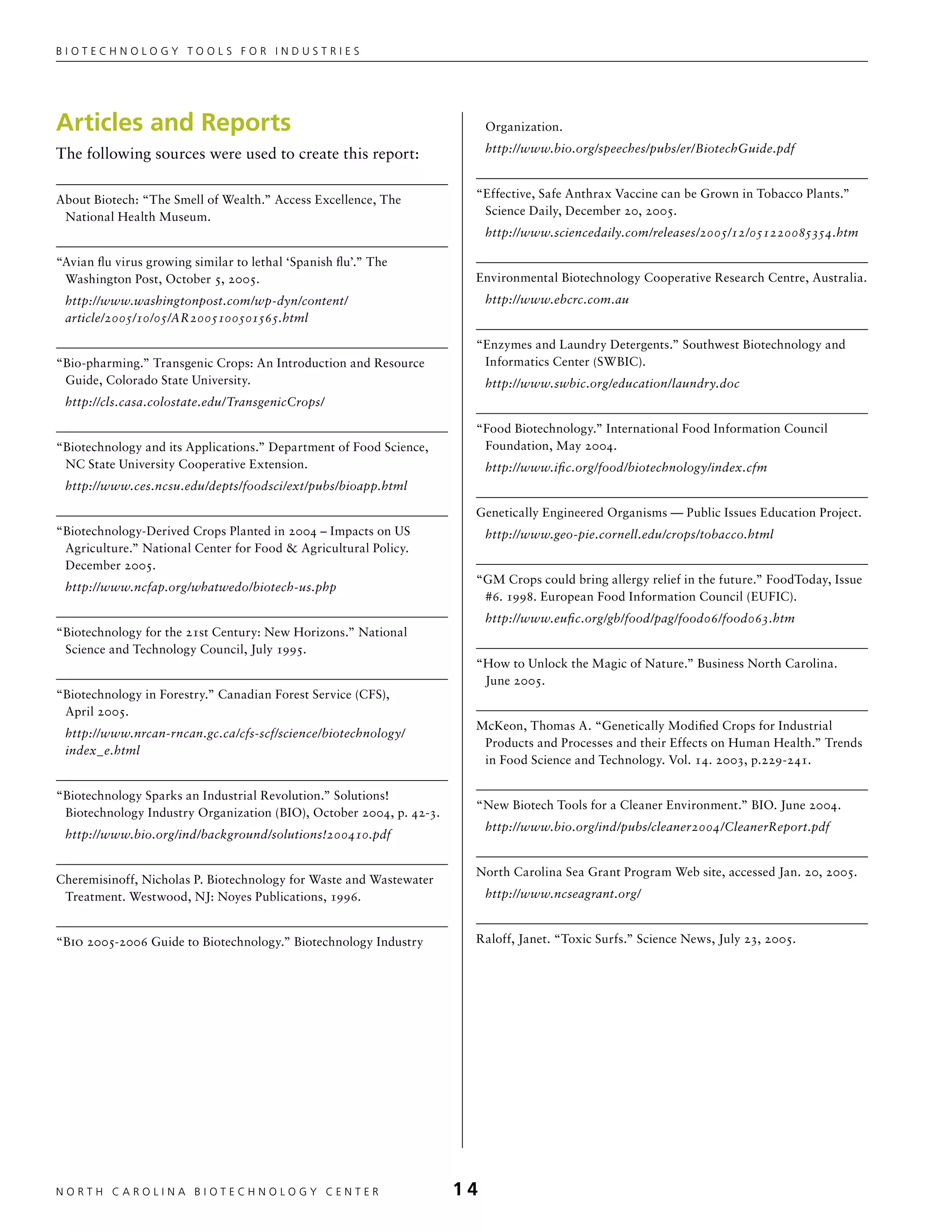 Biotechnology tools for industries




Articles and Reports                                                      Organization.

The following sources were used to create this report:                    http://www.bio.org/speeches/pubs/er/BiotechGuide.pdf



About Biotech: “The Smell of Wealth.” Access Excellence, The          “Effective, Safe Anthrax Vaccine can be Grown in Tobacco Plants.”
 National Health Museum.                                               Science Daily, December 20, 2005.
                                                                          http://www.sciencedaily.com/releases/2005/12/051220085354.htm

“Avian flu virus growing similar to lethal ‘Spanish flu’.” The
 Washington Post, October 5, 2005.                                    Environmental Biotechnology Cooperative Research Centre, Australia.
 http://www.washingtonpost.com/wp-dyn/content/                            http://www.ebcrc.com.au
 article/2005/10/05/AR2005100501565.html

                                                                      “Enzymes and Laundry Detergents.” Southwest Biotechnology and
“Bio-pharming.” Transgenic Crops: An Introduction and Resource         Informatics Center (SWBIC).
 Guide, Colorado State University.                                        http://www.swbic.org/education/laundry.doc
 http://cls.casa.colostate.edu/TransgenicCrops/

                                                                      “Food Biotechnology.” International Food Information Council
“Biotechnology and its Applications.” Department of Food Science,      Foundation, May 2004.
 NC State University Cooperative Extension.                               http://www.ific.org/food/biotechnology/index.cfm
 http://www.ces.ncsu.edu/depts/foodsci/ext/pubs/bioapp.html

                                                                      Genetically Engineered Organisms — Public Issues Education Project.
“Biotechnology-Derived Crops Planted in 2004 – Impacts on US              http://www.geo-pie.cornell.edu/crops/tobacco.html
 Agriculture.” National Center for Food  Agricultural Policy.
 December 2005.
                                                                      “GM Crops could bring allergy relief in the future.” FoodToday, Issue
 http://www.ncfap.org/whatwedo/biotech-us.php
                                                                       #6. 1998. European Food Information Council (EUFIC).
                                                                          http://www.eufic.org/gb/food/pag/food06/food063.htm
“Biotechnology for the 21st Century: New Horizons.” National
 Science and Technology Council, July 1995.
                                                                      “How to Unlock the Magic of Nature.” Business North Carolina.
                                                                       June 2005.
“Biotechnology in Forestry.” Canadian Forest Service (CFS),
 April 2005.
                                                                      McKeon, Thomas A. “Genetically Modified Crops for Industrial
 http://www.nrcan-rncan.gc.ca/cfs-scf/science/biotechnology/
                                                                       Products and Processes and their Effects on Human Health.” Trends
 index_e.html
                                                                       in Food Science and Technology. Vol. 14. 2003, p.229-241.

“Biotechnology Sparks an Industrial Revolution.” Solutions!
                                                                      “New Biotech Tools for a Cleaner Environment.” BIO. June 2004.
 Biotechnology Industry Organization (BIO), October 2004, p. 42-3.
                                                                          http://www.bio.org/ind/pubs/cleaner2004/CleanerReport.pdf
 http://www.bio.org/ind/background/solutions!200410.pdf


                                                                      North Carolina Sea Grant Program Web site, accessed Jan. 20, 2005.
Cheremisinoff, Nicholas P. Biotechnology for Waste and Wastewater
 Treatment. Westwood, NJ: Noyes Publications, 1996.                       http://www.ncseagrant.org/


“Bio 2005-2006 Guide to Biotechnology.” Biotechnology Industry        Raloff, Janet. “Toxic Surfs.” Science News, July 23, 2005.




NORTH C A ROLIN A B IOTECHNOLOGY CENTER	                             14
 