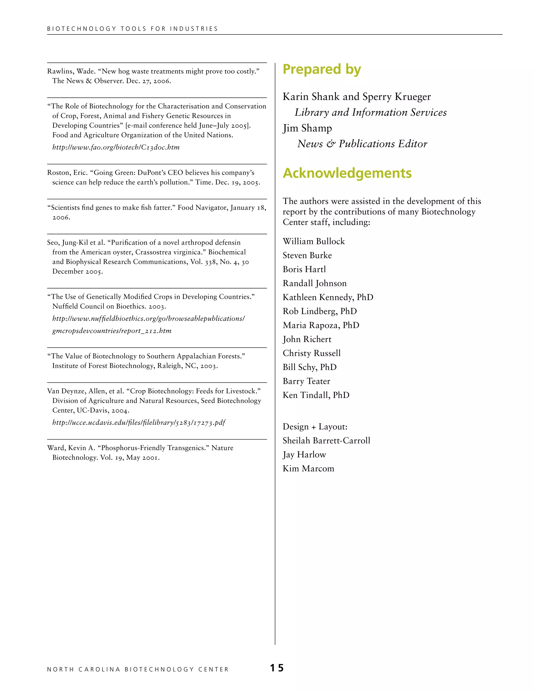 Biotechnology tools for industries




Rawlins, Wade. “New hog waste treatments might prove too costly.”           Prepared by
 The News  Observer. Dec. 27, 2006.

                                                                            Karin Shank and Sperry Krueger
“The Role of Biotechnology for the Characterisation and Conservation
 of Crop, Forest, Animal and Fishery Genetic Resources in                      Library and Information Services
 Developing Countries” [e-mail conference held June–July 2005].
                                                                            Jim Shamp
 Food and Agriculture Organization of the United Nations.
 http://www.fao.org/biotech/C13doc.htm                                         News  Publications Editor

Roston, Eric. “Going Green: DuPont’s CEO believes his company’s
 science can help reduce the earth’s pollution.” Time. Dec. 19, 2005.
                                                                            Acknowledgements
                                                                            The authors were assisted in the development of this
“Scientists find genes to make fish fatter.” Food Navigator, January 18,
                                                                            report by the contributions of many Biotechnology
 2006.
                                                                            Center staff, including:

Seo, Jung-Kil et al. “Purification of a novel arthropod defensin            William Bullock
 from the American oyster, Crassostrea virginica.” Biochemical
                                                                            Steven Burke
 and Biophysical Research Communications, Vol. 338, No. 4, 30
 December 2005.                                                             Boris Hartl
                                                                            Randall Johnson
“The Use of Genetically Modified Crops in Developing Countries.”            Kathleen Kennedy, PhD
 Nuffield Council on Bioethics. 2003.
                                                                            Rob Lindberg, PhD
 http://www.nuffieldbioethics.org/go/browseablepublications/
                                                                            Maria Rapoza, PhD
 gmcropsdevcountries/report_212.htm
                                                                            John Richert
“The Value of Biotechnology to Southern Appalachian Forests.”               Christy Russell
 Institute of Forest Biotechnology, Raleigh, NC, 2003.                      Bill Schy, PhD
                                                                            Barry Teater
Van Deynze, Allen, et al. “Crop Biotechnology: Feeds for Livestock.”
                                                                            Ken Tindall, PhD
 Division of Agriculture and Natural Resources, Seed Biotechnology
 Center, UC-Davis, 2004.
 http://ucce.ucdavis.edu/files/filelibrary/5283/17273.pdf
                                                                            Design + Layout:
                                                                            Sheilah Barrett-Carroll
Ward, Kevin A. “Phosphorus-Friendly Transgenics.” Nature
 Biotechnology. Vol. 19, May 2001.                                          Jay Harlow
                                                                            Kim Marcom




NORTH C A ROLIN A B IOTECHNOLOGY CENTER	                                   15
 