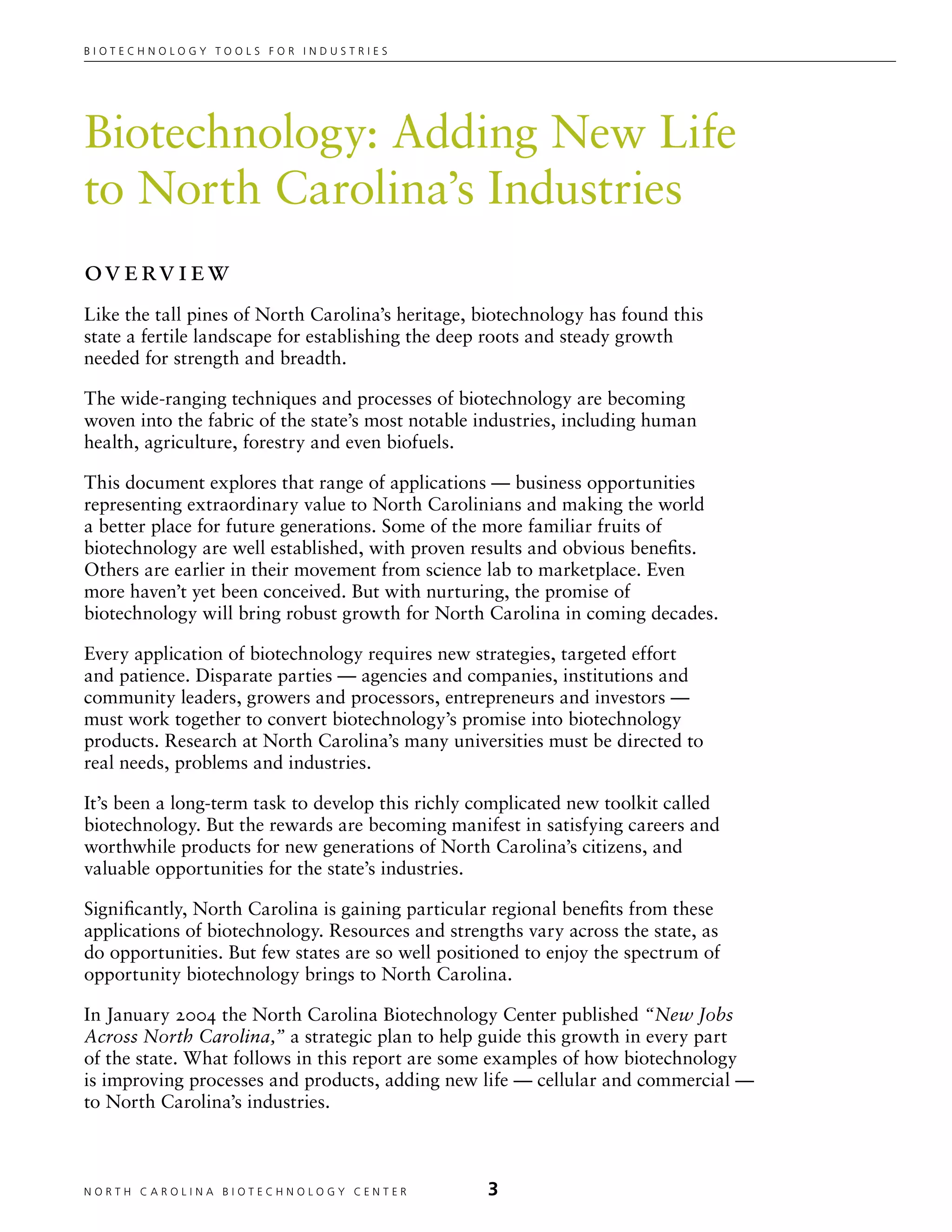 Biotechnology tools for industries




Biotechnology: Adding New Life
to North Carolina’s Industries
Ov e rv i e w
Like the tall pines of North Carolina’s heritage, biotechnology has found this
state a fertile landscape for establishing the deep roots and steady growth
needed for strength and breadth.

The wide-ranging techniques and processes of biotechnology are becoming
woven into the fabric of the state’s most notable industries, including human
health, agriculture, forestry and even biofuels.

This document explores that range of applications — business opportunities
representing extraordinary value to North Carolinians and making the world
a better place for future generations. Some of the more familiar fruits of
biotechnology are well established, with proven results and obvious benefits.
Others are earlier in their movement from science lab to marketplace. Even
more haven’t yet been conceived. But with nurturing, the promise of
biotechnology will bring robust growth for North Carolina in coming decades.

Every application of biotechnology requires new strategies, targeted effort
and patience. Disparate parties — agencies and companies, institutions and
community leaders, growers and processors, entrepreneurs and investors —
must work together to convert biotechnology’s promise into biotechnology
products. Research at North Carolina’s many universities must be directed to
real needs, problems and industries.

It’s been a long-term task to develop this richly complicated new toolkit called
biotechnology. But the rewards are becoming manifest in satisfying careers and
worthwhile products for new generations of North Carolina’s citizens, and
valuable opportunities for the state’s industries.

Significantly, North Carolina is gaining particular regional benefits from these
applications of biotechnology. Resources and strengths vary across the state, as
do opportunities. But few states are so well positioned to enjoy the spectrum of
opportunity biotechnology brings to North Carolina.

In January 2004 the North Carolina Biotechnology Center published “New Jobs
Across North Carolina,” a strategic plan to help guide this growth in every part
of the state. What follows in this report are some examples of how biotechnology
is improving processes and products, adding new life — cellular and commercial —
to North Carolina’s industries.



NORTH C A ROLIN A B IOTECHNOLOGY CENTER	          
 