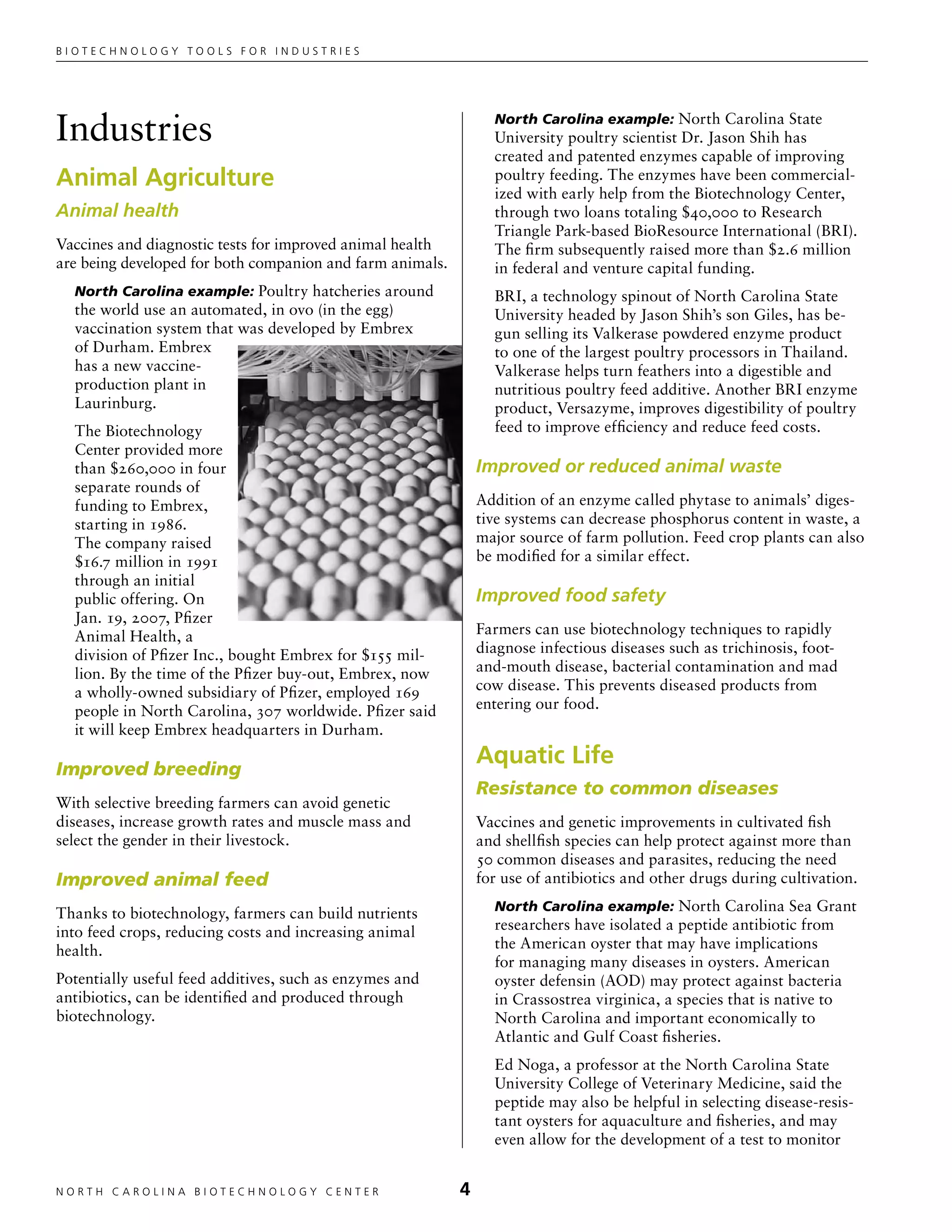 Biotechnology tools for industries




Industries                                                       North Carolina example: North Carolina State
                                                                 University poultry scientist Dr. Jason Shih has
                                                                 created and patented enzymes capable of improving
Animal Agriculture                                               poultry feeding. The enzymes have been commercial-
                                                                 ized with early help from the Biotechnology Center,
Animal health                                                    through two loans totaling $40,000 to Research
                                                                 Triangle Park-based BioResource International (BRI).
Vaccines and diagnostic tests for improved animal health         The firm subsequently raised more than $2.6 million
are being developed for both companion and farm animals.         in federal and venture capital funding.
  North Carolina example: Poultry hatcheries around              BRI, a technology spinout of North Carolina State
  the world use an automated, in ovo (in the egg)                University headed by Jason Shih’s son Giles, has be-
  vaccination system that was developed by Embrex                gun selling its Valkerase powdered enzyme product
  of Durham. Embrex                                              to one of the largest poultry processors in Thailand.
  has a new vaccine-                                             Valkerase helps turn feathers into a digestible and
  production plant in                                            nutritious poultry feed additive. Another BRI enzyme
  Laurinburg.                                                    product, Versazyme, improves digestibility of poultry
  The Biotechnology                                              feed to improve efficiency and reduce feed costs.
  Center provided more
  than $260,000 in four                                        Improved or reduced animal waste
  separate rounds of
  funding to Embrex,                                           Addition of an enzyme called phytase to animals’ diges-
  starting in 1986.                                            tive systems can decrease phosphorus content in waste, a
  The company raised                                           major source of farm pollution. Feed crop plants can also
  $16.7 million in 1991                                        be modified for a similar effect.
  through an initial
  public offering. On                                          Improved food safety
  Jan. 19, 2007, Pfizer
  Animal Health, a                                             Farmers can use biotechnology techniques to rapidly
  division of Pfizer Inc., bought Embrex for $155 mil-         diagnose infectious diseases such as trichinosis, foot-
  lion. By the time of the Pfizer buy-out, Embrex, now         and-mouth disease, bacterial contamination and mad
  a wholly-owned subsidiary of Pfizer, employed 169            cow disease. This prevents diseased products from
  people in North Carolina, 307 worldwide. Pfizer said         entering our food.
  it will keep Embrex headquarters in Durham.

Improved breeding
                                                               Aquatic Life
                                                               Resistance to common diseases
With selective breeding farmers can avoid genetic
diseases, increase growth rates and muscle mass and            Vaccines and genetic improvements in cultivated fish
select the gender in their livestock.                          and shellfish species can help protect against more than
                                                               50 common diseases and parasites, reducing the need
Improved animal feed                                           for use of antibiotics and other drugs during cultivation.
                                                                 North Carolina example: North Carolina Sea Grant
Thanks to biotechnology, farmers can build nutrients
into feed crops, reducing costs and increasing animal            researchers have isolated a peptide antibiotic from
health.                                                          the American oyster that may have implications
                                                                 for managing many diseases in oysters. American
Potentially useful feed additives, such as enzymes and           oyster defensin (AOD) may protect against bacteria
antibiotics, can be identified and produced through              in Crassostrea virginica, a species that is native to
biotechnology.                                                   North Carolina and important economically to
                                                                 Atlantic and Gulf Coast fisheries.
                                                                 Ed Noga, a professor at the North Carolina State
                                                                 University College of Veterinary Medicine, said the
                                                                 peptide may also be helpful in selecting disease-resis-
                                                                 tant oysters for aquaculture and fisheries, and may
                                                                 even allow for the development of a test to monitor


NORTH C A ROLIN A B IOTECHNOLOGY CENTER	                   
 