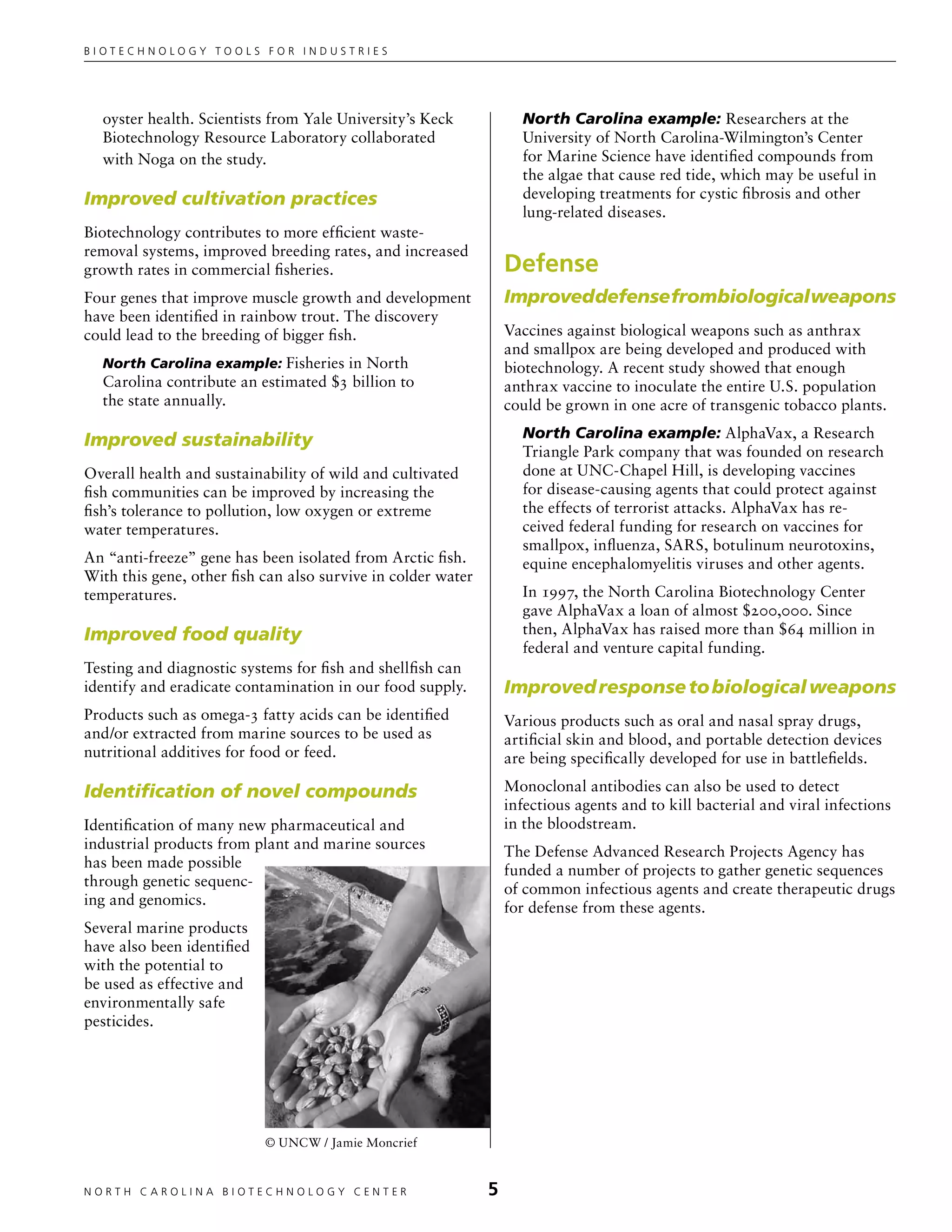 Biotechnology tools for industries




  oyster health. Scientists from Yale University’s Keck             North Carolina example: Researchers at the
  Biotechnology Resource Laboratory collaborated                    University of North Carolina-Wilmington’s Center
  with Noga on the study.                                           for Marine Science have identified compounds from
                                                                    the algae that cause red tide, which may be useful in
Improved cultivation practices                                      developing treatments for cystic fibrosis and other
                                                                    lung-related diseases.
Biotechnology contributes to more efficient waste-
removal systems, improved breeding rates, and increased
growth rates in commercial fisheries.                             Defense
Four genes that improve muscle growth and development             Improved defense from biological weapons
have been identified in rainbow trout. The discovery
could lead to the breeding of bigger fish.                        Vaccines against biological weapons such as anthrax
                                                                  and smallpox are being developed and produced with
  North Carolina example: Fisheries in North                      biotechnology. A recent study showed that enough
  Carolina contribute an estimated $3 billion to                  anthrax vaccine to inoculate the entire U.S. population
  the state annually.                                             could be grown in one acre of transgenic tobacco plants.

Improved sustainability                                             North Carolina example: AlphaVax, a Research
                                                                    Triangle Park company that was founded on research
Overall health and sustainability of wild and cultivated            done at UNC-Chapel Hill, is developing vaccines
fish communities can be improved by increasing the                  for disease-causing agents that could protect against
fish’s tolerance to pollution, low oxygen or extreme                the effects of terrorist attacks. AlphaVax has re-
water temperatures.                                                 ceived federal funding for research on vaccines for
                                                                    smallpox, influenza, SARS, botulinum neurotoxins,
An “anti-freeze” gene has been isolated from Arctic fish.           equine encephalomyelitis viruses and other agents.
With this gene, other fish can also survive in colder water
temperatures.                                                       In 1997, the North Carolina Biotechnology Center
                                                                    gave AlphaVax a loan of almost $200,000. Since
Improved food quality                                               then, AlphaVax has raised more than $64 million in
                                                                    federal and venture capital funding.
Testing and diagnostic systems for fish and shellfish can
identify and eradicate contamination in our food supply.          Improved response to biological weapons
Products such as omega-3 fatty acids can be identified            Various products such as oral and nasal spray drugs,
and/or extracted from marine sources to be used as                artificial skin and blood, and portable detection devices
nutritional additives for food or feed.                           are being specifically developed for use in battlefields.

Identification of novel compounds                                 Monoclonal antibodies can also be used to detect
                                                                  infectious agents and to kill bacterial and viral infections
Identification of many new pharmaceutical and                     in the bloodstream.
industrial products from plant and marine sources                 The Defense Advanced Research Projects Agency has
has been made possible                                            funded a number of projects to gather genetic sequences
through genetic sequenc-                                          of common infectious agents and create therapeutic drugs
ing and genomics.                                                 for defense from these agents.
Several marine products
have also been identified
with the potential to
be used as effective and
environmentally safe
pesticides.




                            © UNCW / Jamie Moncrief


NORTH C A ROLIN A B IOTECHNOLOGY CENTER	                      
 
