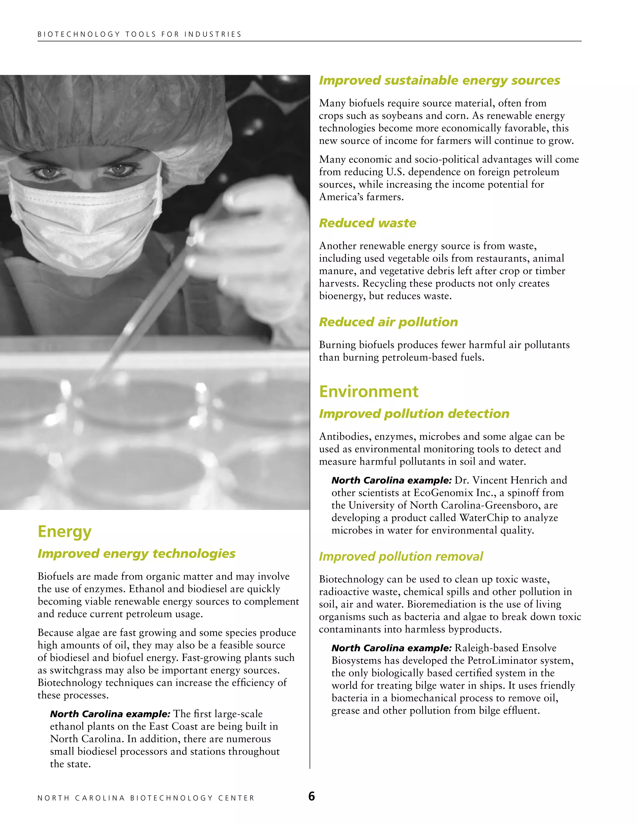 Biotechnology tools for industries




                                                                Improved sustainable energy sources
                                                                Many biofuels require source material, often from
                                                                crops such as soybeans and corn. As renewable energy
                                                                technologies become more economically favorable, this
                                                                new source of income for farmers will continue to grow.
                                                                Many economic and socio-political advantages will come
                                                                from reducing U.S. dependence on foreign petroleum
                                                                sources, while increasing the income potential for
                                                                America’s farmers.

                                                                Reduced waste
                                                                Another renewable energy source is from waste,
                                                                including used vegetable oils from restaurants, animal
                                                                manure, and vegetative debris left after crop or timber
                                                                harvests. Recycling these products not only creates
                                                                bioenergy, but reduces waste.

                                                                Reduced air pollution
                                                                Burning biofuels produces fewer harmful air pollutants
                                                                than burning petroleum-based fuels.


                                                                Environment
                                                                Improved pollution detection
                                                                Antibodies, enzymes, microbes and some algae can be
                                                                used as environmental monitoring tools to detect and
                                                                measure harmful pollutants in soil and water.
                                                                  North Carolina example: Dr. Vincent Henrich and
                                                                  other scientists at EcoGenomix Inc., a spinoff from
                                                                  the University of North Carolina-Greensboro, are
                                                                  developing a product called WaterChip to analyze
Energy                                                            microbes in water for environmental quality.

Improved energy technologies                                    Improved pollution removal
Biofuels are made from organic matter and may involve           Biotechnology can be used to clean up toxic waste,
the use of enzymes. Ethanol and biodiesel are quickly           radioactive waste, chemical spills and other pollution in
becoming viable renewable energy sources to complement          soil, air and water. Bioremediation is the use of living
and reduce current petroleum usage.                             organisms such as bacteria and algae to break down toxic
Because algae are fast growing and some species produce         contaminants into harmless byproducts.
high amounts of oil, they may also be a feasible source           North Carolina example: Raleigh-based Ensolve
of biodiesel and biofuel energy. Fast-growing plants such         Biosystems has developed the PetroLiminator system,
as switchgrass may also be important energy sources.              the only biologically based certified system in the
Biotechnology techniques can increase the efficiency of           world for treating bilge water in ships. It uses friendly
these processes.                                                  bacteria in a biomechanical process to remove oil,
  North Carolina example: The first large-scale                   grease and other pollution from bilge effluent.
  ethanol plants on the East Coast are being built in
  North Carolina. In addition, there are numerous
  small biodiesel processors and stations throughout
  the state.


NORTH C A ROLIN A B IOTECHNOLOGY CENTER	                    
 