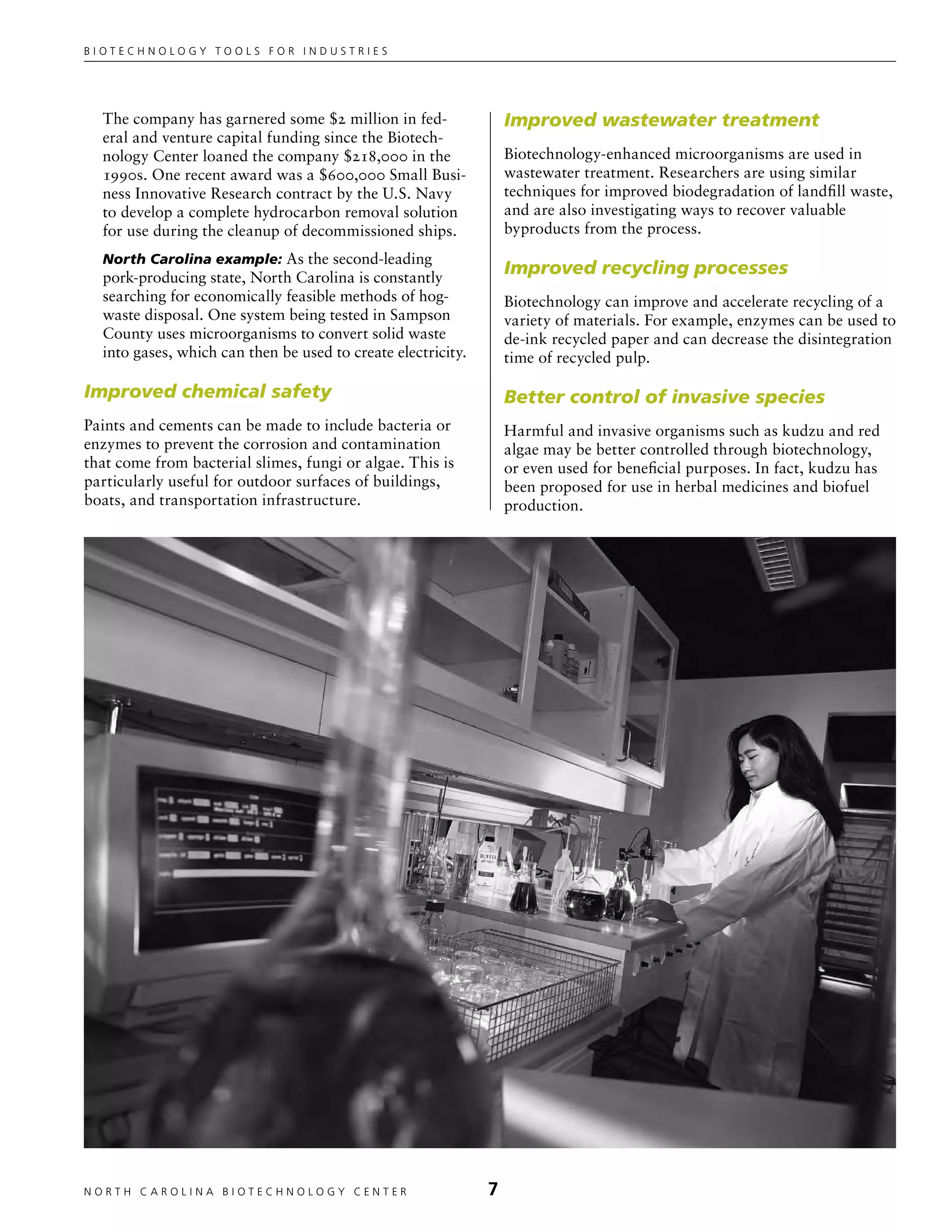Biotechnology tools for industries




  The company has garnered some $2 million in fed-                Improved wastewater treatment
  eral and venture capital funding since the Biotech-
  nology Center loaned the company $218,000 in the                Biotechnology-enhanced microorganisms are used in
  1990s. One recent award was a $600,000 Small Busi-              wastewater treatment. Researchers are using similar
  ness Innovative Research contract by the U.S. Navy              techniques for improved biodegradation of landfill waste,
  to develop a complete hydrocarbon removal solution              and are also investigating ways to recover valuable
  for use during the cleanup of decommissioned ships.             byproducts from the process.
  North Carolina example: As the second-leading
  pork-producing state, North Carolina is constantly
                                                                  Improved recycling processes
  searching for economically feasible methods of hog-             Biotechnology can improve and accelerate recycling of a
  waste disposal. One system being tested in Sampson              variety of materials. For example, enzymes can be used to
  County uses microorganisms to convert solid waste               de-ink recycled paper and can decrease the disintegration
  into gases, which can then be used to create electricity.       time of recycled pulp.

Improved chemical safety                                          Better control of invasive species
Paints and cements can be made to include bacteria or             Harmful and invasive organisms such as kudzu and red
enzymes to prevent the corrosion and contamination                algae may be better controlled through biotechnology,
that come from bacterial slimes, fungi or algae. This is          or even used for beneficial purposes. In fact, kudzu has
particularly useful for outdoor surfaces of buildings,            been proposed for use in herbal medicines and biofuel
boats, and transportation infrastructure.                         production.




NORTH C A ROLIN A B IOTECHNOLOGY CENTER	                      
 