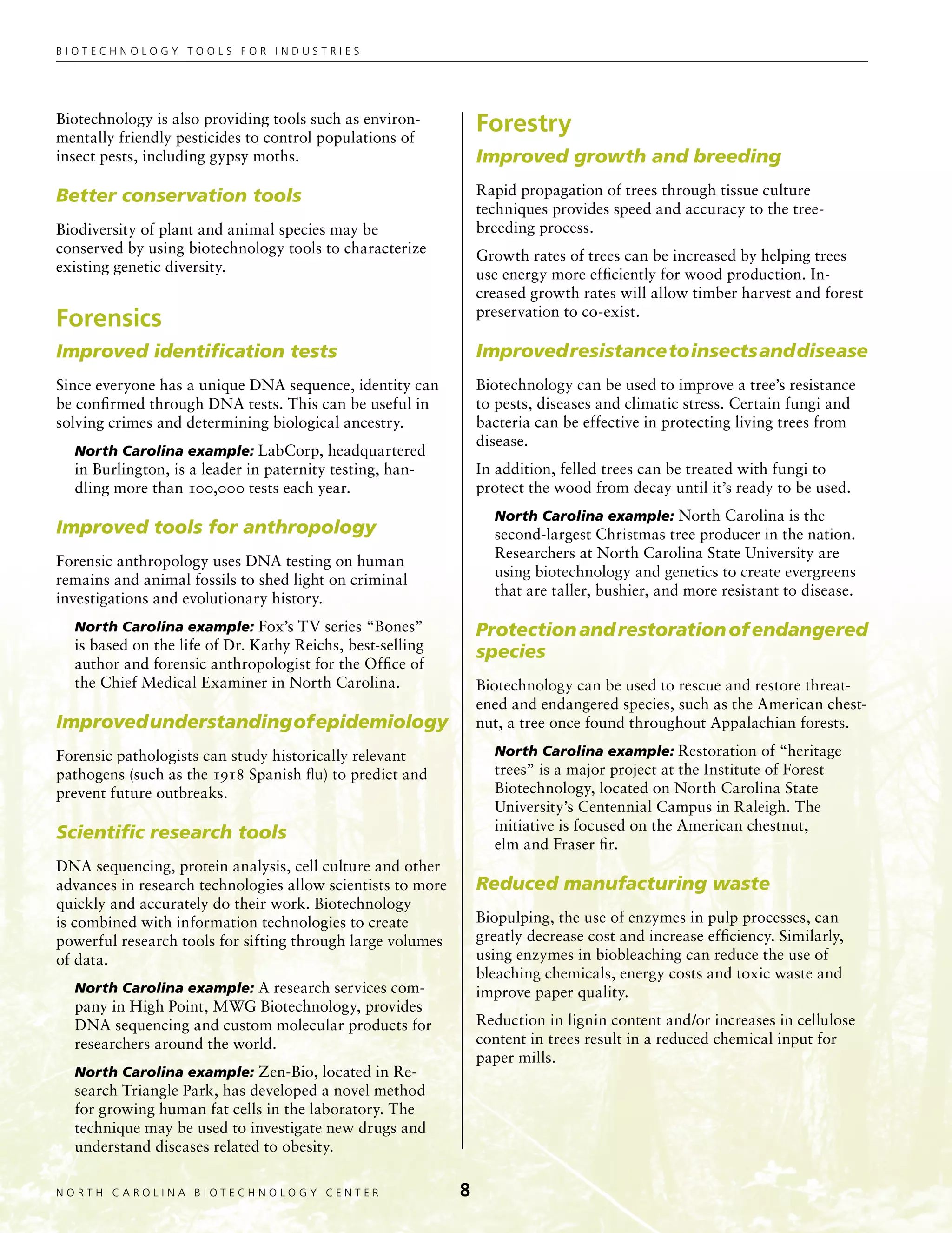 Biotechnology tools for industries




Biotechnology is also providing tools such as environ-
mentally friendly pesticides to control populations of
                                                                 Forestry
insect pests, including gypsy moths.                             Improved growth and breeding

Better conservation tools                                        Rapid propagation of trees through tissue culture
                                                                 techniques provides speed and accuracy to the tree-
Biodiversity of plant and animal species may be                  breeding process.
conserved by using biotechnology tools to characterize           Growth rates of trees can be increased by helping trees
existing genetic diversity.                                      use energy more efficiently for wood production. In-
                                                                 creased growth rates will allow timber harvest and forest
                                                                 preservation to co-exist.
Forensics
Improved identification tests                                    Improved resistance to insects and disease
Since everyone has a unique DNA sequence, identity can           Biotechnology can be used to improve a tree’s resistance
be confirmed through DNA tests. This can be useful in            to pests, diseases and climatic stress. Certain fungi and
solving crimes and determining biological ancestry.              bacteria can be effective in protecting living trees from
                                                                 disease.
  North Carolina example: LabCorp, headquartered
  in Burlington, is a leader in paternity testing, han-          In addition, felled trees can be treated with fungi to
  dling more than 100,000 tests each year.                       protect the wood from decay until it’s ready to be used.
                                                                   North Carolina example: North Carolina is the
Improved tools for anthropology                                    second-largest Christmas tree producer in the nation.
                                                                   Researchers at North Carolina State University are
Forensic anthropology uses DNA testing on human
                                                                   using biotechnology and genetics to create evergreens
remains and animal fossils to shed light on criminal
                                                                   that are taller, bushier, and more resistant to disease.
investigations and evolutionary history.
  North Carolina example: Fox’s TV series “Bones”                Protection and restoration of endangered
  is based on the life of Dr. Kathy Reichs, best-selling         species
  author and forensic anthropologist for the Office of
  the Chief Medical Examiner in North Carolina.                  Biotechnology can be used to rescue and restore threat-
                                                                 ened and endangered species, such as the American chest-
Improved understanding of epidemiology                           nut, a tree once found throughout Appalachian forests.

Forensic pathologists can study historically relevant              North Carolina example: Restoration of “heritage
pathogens (such as the 1918 Spanish flu) to predict and            trees” is a major project at the Institute of Forest
prevent future outbreaks.                                          Biotechnology, located on North Carolina State
                                                                   University’s Centennial Campus in Raleigh. The
                                                                   initiative is focused on the American chestnut,
Scientific research tools
                                                                   elm and Fraser fir.
DNA sequencing, protein analysis, cell culture and other
advances in research technologies allow scientists to more       Reduced manufacturing waste
quickly and accurately do their work. Biotechnology
is combined with information technologies to create              Biopulping, the use of enzymes in pulp processes, can
powerful research tools for sifting through large volumes        greatly decrease cost and increase efficiency. Similarly,
of data.                                                         using enzymes in biobleaching can reduce the use of
                                                                 bleaching chemicals, energy costs and toxic waste and
  North Carolina example: A research services com-               improve paper quality.
  pany in High Point, MWG Biotechnology, provides
  DNA sequencing and custom molecular products for               Reduction in lignin content and/or increases in cellulose
  researchers around the world.                                  content in trees result in a reduced chemical input for
                                                                 paper mills.
  North Carolina example: Zen-Bio, located in Re-
  search Triangle Park, has developed a novel method
  for growing human fat cells in the laboratory. The
  technique may be used to investigate new drugs and
  understand diseases related to obesity.

NORTH C A ROLIN A B IOTECHNOLOGY CENTER	                     
 