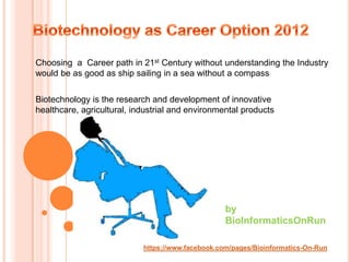Choosing a Career path in 21st Century without understanding the Industry
would be as good as ship sailing in a sea without a compass


Biotechnology is the research and development of innovative
healthcare, agricultural, industrial and environmental products




                                                   by
                                                   BioInformaticsOnRun

                            https://www.facebook.com/pages/Bioinformatics-On-Run
 