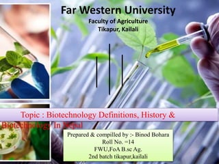 Far Western University
Faculty of Agriculture
Tikapur, Kailali
Topic : Biotechnology Definitions, History &
Biotechnology In Nepal
Prepared & compilled by :- Binod Bohara
Roll No. =14
FWU,FoA B.sc Ag.
2nd batch tikapur,kailali
 