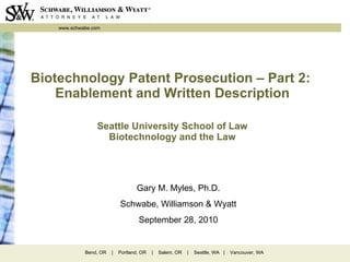 Biotechnology Patent Prosecution – Part 2:  Enablement and Written Description Seattle University School of Law Biotechnology and the Law Gary M. Myles, Ph.D. Schwabe, Williamson & Wyatt September 28, 2010 