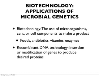 BIOTECHNOLOGY:
                               APPLICATIONS OF
                              MICROBIAL GENETICS

                    • Biotechnology: The use of microorganisms,
                            cells, or cell components to make a product
                            • Foods, antibiotics, vitamins, enzymes
                    • Recombinant DNA technology: Insertion
                            or modiﬁcation of genes to produce
                            desired proteins.



Monday, February 27, 2012
 
