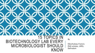15 TOPICS IN
BIOTECHNOLOGY LAB EVERY
MICROBIOLOGIST SHOULD
KNOW
By
Okechukwu Francis
PhD scholar, UPES,
Dehradun
 