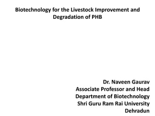 Biotechnology for the Livestock Improvement and
Degradation of PHB
Dr. Naveen Gaurav
Associate Professor and Head
Department of Biotechnology
Shri Guru Ram Rai University
Dehradun
 