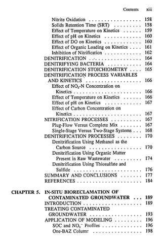 Contents xiii
Nitrite Oxidation ................. 158
Solids Retention Time (SRT) . . . . . . . . . 158
Effect of Temperature on Kinetics ...... 159
Effect of pH on Kinetics . . . . . . . . . . . . 160
Effect of DO on Kinetics . . . . . . . . . . . . 160
Effect of Organic Loading on Kinetics .... 161
Inhibition of Nitrification . . . . . . . . . . . . 162
DENITRIFICATION . . . . . . . . . . . . . . . . . . 164
DENITRIFYING BACTERIA . . . . . . . . . . . 164
DENITRIFICATION STOICHIOMETRY . . . . 165
DENITRIFICATION PROCESS VARIABLES
AND KINETICS . . . . . . . . . . . . . . . . . . 166
Kinetics ...................... 166
Effect of NO,. N Concentration on
Effect of Temperature on Kinetics . . . . . . 166
Effect of pH on Kinetics . . . . . . . . . . . . 167
Effect of Carbon Concentration on
Kinetics ...................... 167
NITRIFICATION PROCESSES . . . . . . . . . . 167
Plug-Flow Versus Complete Mix ....... 167
Single-Stage Versus Two-Stage Systems . . . 168
DENITRIFICATION PROCESSES . . . . . . . . 170
Denitrification Using Methanol as the
Carbon Source ................. 170
Denitrification Using Organic Matter
Present in Raw Wastewater . . . . . . . . . 174
Denitrification Using Thiosulfate and
Sulfide ...................... 176
SUMMARY AND CONCLUSIONS . . . . . . . 177
REFERENCES ..................... 184
CHAPTER 5. IN-SITU BIORECLAMATION OF
CONTAMINATED GROUNDWATER ... 189
INTRODUCTION . . . . . . . . . . . . . . . . . . . 189
TREATING CONTAMINATED
GROUNDWATER . . . . . . . . . . . . . . . . . 193
APPLICATION OF MODELING . . . . . . . . . 196
SOC and NO.. Profiles . . . . . . . . . . . . . 196
One-BAZ Columr . . . . . . . . . . . . . . . . 198
 