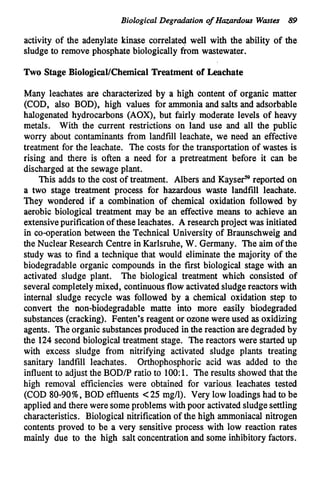 Biological Degradation o
f Hazardous Wastes 89
activity of the adenylate kinase correlated well with the ability of the
sludge to remove phosphate biologically &om wastewater.
Two Stage Biological/Chemical Treatment of Leachate
Many leachates are characterized by a high content of organic matter
(COD, also BOD), high values for ammonia and salts and adsorbable
halogenated hydrocarbons (AOX), but fairly moderate levels of heavy
metals. With the current restrictions on land use and all the public
worry about contaminants from landfill leachate, we need an effective
treatment for the leachate. The costs for the transportation of wastes is
rising and there is often a need for a pretreatment before it can be
discharged at the sewage plant.
This adds to the cost of treatment. Albers and Kayse? reported on
a two stage treatment process for hazardous waste landfill leachate.
They wondered if a combination of chemical oxidation followed by
aerobic biological treatment may be an effective means to achieve an
extensivepurification of these leachates. A research project was initiated
in co-operation between the Technical University of Braunschweig and
the Nuclear Research Centre in Karlsruhe, W. Germany. The aim of the
study was to find a technique that would eliminate the majority of the
biodegradable organic compounds in the first biological stage with an
activated sludge plant. The biological treatment which consisted of
several completely mixed, continuousflow activatedsludge reactors with
internal sludge recycle was followed by a chemical oxidation step to
convert the non-biodegradable matte into more easily biodegraded
substances(cracking). Fenten's reagent or ozone were used as oxidizing
agents. The organic substancesproduced in the reaction are degraded by
the 124 second biological treatment stage. The reactors were started up
with excess sludge from nitrifying activated sludge plants treating
sanitary landfill leachates. Orthophosphoric acid was added to the
influent to adjust the BOD/P ratio to 100:1. The results showed that the
high removal efficiencies were obtained for various leachates tested
(COD 80-90%,BOD effluents <25 mg/l). Very low loadings had to be
applied and there were someproblems with poor activatedsludge settling
characteristics. Biological nitrification of the high ammoniacal nitrogen
contents proved to be a very sensitive process with low reaction rates
mainly due to the high salt concentration and some inhibitory factors.
 